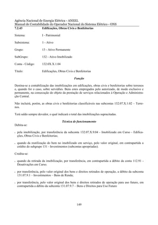 Agência Nacional de Energia Elétrica - ANEEL
Manual de Contabilidade do Operador Nacional do Sistema Elétrico - ONS
7.2.43             Edificações, Obras Civis e Benfeitorias

Sistema:                I - Patrimonial

Subsistema:             1 - Ativo

Grupo:                  13 - Ativo Permanente

SubGrupo:               132 - Ativo Imobilizado

Conta - Código:         132.0X.X.1.04

Título:                 Edificações, Obras Civis e Benfeitorias

                                                  Função

Destina-se a contabilização das imobilizações em edificações, obras civis e benfeitorias sobre terrenos
e, quando for o caso, sobre servidões. Bens estes empregados pelo autorizado, de modo exclusivo e
permanente, na consecução do objeto da prestação de serviços relacionados à Operação e Administra-
ção Central.

Não incluirá, porém, as obras civis e benfeitorias classificáveis nas subcontas 132.07.X.1.02 – Terre-
nos.

Terá saldo sempre devedor, o qual indicará o total das imobilizações supracitadas.

                                          Técnica de funcionamento
Debita-se:

•   pela imobilização, por transferência da subconta 132.07.X.9.04 - Imobilizado em Curso - Edifica-
    ções, Obras Civis e Benfeitorias;

•   quando da reutilização do bem no imobilizado em serviço, pelo valor original, em contrapartida a
    crédito do subgrupo 131 - Investimentos (subcontas apropriadas).

Credita-se:

•   quando da retirada da imobilização, por transferência, em contrapartida a débito da conta 112.91 -
    Desativações em Curso.

•   por transferência, pelo valor original dos bens e direitos retirados de operação, a débito da subconta
    131.07.9.1 – Investimentos – Bens de Renda;

•   por transferência, pelo valor original dos bens e direitos retirados de operação para uso futuro, em
    contrapartida a débito da subconta 131.07.9.7 – Bens e Direitos para Uso Futuro




                                                    149
 