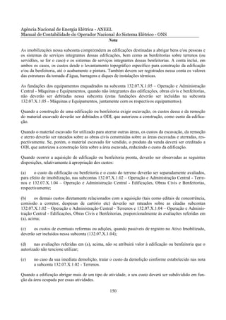 Agência Nacional de Energia Elétrica - ANEEL
Manual de Contabilidade do Operador Nacional do Sistema Elétrico - ONS
                                           Nota

As imobilizações nessa subconta compreendem as edificações destinadas a abrigar bens e/ou pessoas e
os sistemas de serviços integrantes dessas edificações, bem como as benfeitorias sobre terrenos (ou
servidões, se for o caso) e os sistemas de serviços integrantes dessas benfeitorias. A conta inclui, em
ambos os casos, os custos desde o levantamento topográfico específico para construção da edificação
e/ou da benfeitoria, até o acabamento e pintura. Também devem ser registrados nessa conta os valores
das estruturas da tomada d’água, barragens e diques de instalações térmicas.

As fundações dos equipamentos enquadrados na subconta 132.07.X.1.05 – Operação e Administração
Central - Máquinas e Equipamentos, quando não integrantes das edificações, obras civis e benfeitorias,
não deverão ser debitadas nessa subconta (estas fundações deverão ser incluídas na subconta
132.07.X.1.05 - Máquinas e Equipamentos, juntamente com os respectivos equipamentos).

Quando a construção de uma edificação ou benfeitoria exigir escavação, os custos dessa e da remoção
do material escavado deverão ser debitados a ODI, que autorizou a construção, como custo da edifica-
ção.

Quando o material escavado for utilizado para aterrar outras áreas, os custos da escavação, da remoção
e aterro deverão ser rateados sobre as obras civis construídas sobre as áreas escavadas e aterradas, res-
pectivamente. Se, porém, o material escavado for vendido, o produto da venda deverá ser creditado a
ODI, que autorizou a construção feita sobre a área escavada, reduzindo o custo da edificação.

Quando ocorrer a aquisição de edificação ou benfeitoria pronta, deverão ser observadas as seguintes
disposições, relativamente à apropriação dos custos:

(a)    o custo da edificação ou benfeitoria e o custo do terreno deverão ser separadamente avaliados,
para efeito de imobilização, nas subcontas 132.07.X.1.02 – Operação e Administração Central - Terre-
nos e 132.07.X.1.04 – Operação e Administração Central - Edificações, Obras Civis e Benfeitorias,
respectivamente;

(b)     os demais custos diretamente relacionados com a aquisição (tais como editais de concorrência,
comissão a corretor, despesas de cartório etc) deverão ser rateados sobre as citadas subcontas
132.07.X.1.02 – Operação e Administração Central - Terrenos e 132.07.X.1.04 – Operação e Adminis-
tração Central - Edificações, Obras Civis e Benfeitorias, proporcionalmente às avaliações referidas em
(a), acima;

(c)    os custos de eventuais reformas ou adições, quando passíveis de registro no Ativo Imobilizado,
deverão ser incluídos nessa subconta (132.07.X.1.04);

(d)    nas avaliações referidas em (a), acima, não se atribuirá valor à edificação ou benfeitoria que o
autorizado não tencione utilizar;

(e)    no caso da sua imediata demolição, tratar o custo da demolição conforme estabelecido nas nota
       a subconta 132.07.X.1.02 - Terrenos.

Quando a edificação abrigar mais de um tipo de atividade, o seu custo deverá ser subdividido em fun-
ção da área ocupada por essas atividades.

                                                  150
 