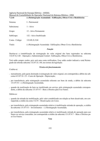 Agência Nacional de Energia Elétrica - ANEEL
Manual de Contabilidade do Operador Nacional do Sistema Elétrico - ONS
7.2.44             (-) Reintegração Acumulada - Edificações, Obras Civis e Benfeitorias

Sistema:                I - Patrimonial

Subsistema:             1 - Ativo

Grupo:                  13 - Ativo Permanente

SubGrupo:               132 - Ativo Imobilizado

Conta - Código:         132.0X.X.5.04

Título:                 (-) Reintegração Acumulada - Edificações, Obras Civis e Benfeitorias

                                                  Função

Destina-se a contabilização da reintegração do valor original dos bens registrados na subconta
132.07.X.1.04 – Operação e Administração Central - Edificações, Obras Civis e Benfeitorias.

Terá saldo sempre credor, pois será uma conta retificadora. Esse saldo credor indicará o total Reinte-
grado da referida subconta 132.07.X.1.04, nos termos da legislação.

                                          Técnica de funcionamento
Credita-se:

•   mensalmente, pela quota destinada à reintegração do valor original, em contrapartida a débito da sub-
    conta 615.07.X.1.53 - Custo de Operação - Depreciação;

•   por transferência, pela reintegração acumulada referente aos bens de renda, a débito da subconta
    131.07.9.5 - (-) Reintegração Acumulada;

•   quando da reutilização do bem no imobilizado em serviço, pela reintegração acumulada correspon-
    dente, a débito da subconta 131.07.9.7 - Bens e Direitos para Uso Futuro.

Debita-se:

•   quando da retirada da imobilização, pelo valor contabilizado em relação ao bem desativado, em con-
    trapartida a crédito da conta 112.91 - Desativações em Curso.

•   por transferência, pela reintegração acumulada relativa à imobilização retirada de operação, a crédito
    da subconta 131.07.9.5 – Investimentos – (-) Reintegração Acumulada;

•   por transferência, pela reintegração acumulada relativa à imobilização retirada de operação para uso
    futuro no serviço concedido, em contrapartida a crédito da subconta 131.07.9.7 – Bens e Direitos pa-
    ra Uso Futuro.
                                                  Nota



                                                    152
 