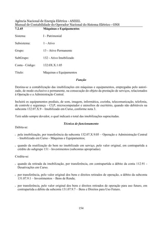Agência Nacional de Energia Elétrica - ANEEL
Manual de Contabilidade do Operador Nacional do Sistema Elétrico - ONS
7.2.45             Máquinas e Equipamentos

Sistema:                I - Patrimonial

Subsistema:             1 - Ativo

Grupo:                  13 - Ativo Permanente

SubGrupo:               132 - Ativo Imobilizado

Conta - Código:         132.0X.X.1.05

Título:                 Máquinas e Equipamentos

                                                  Função

Destina-se a contabilização das imobilizações em máquinas e equipamentos, empregadas pelo autori-
zado, de modo exclusivo e permanente, na consecução do objeto da prestação de serviços, relacionados
à Operação e a Administração Central.

Incluirá os equipamentos prediais, de som, imagem, informática, cozinha, telecomunicação, telefonia,
de controle e segurança – CLP, microcomputador e utensílios de escritório, quando não debitáveis na
subconta 132.07.X.9 – Imobilizado em Curso, conforme nota 3.

Terá saldo sempre devedor, o qual indicará o total das imobilizações supracitadas.

                                          Técnica de funcionamento
Debita-se:

•   pela imobilização, por transferência da subconta 132.07.X.9.05 – Operação e Administração Central
    - Imobilizado em Curso - Máquinas e Equipamentos;

•   quando da reutilização do bem no imobilizado em serviço, pelo valor original, em contrapartida a
    crédito do subgrupo 131 - Investimentos (subcontas apropriadas).

Credita-se:

•   quando da retirada da imobilização, por transferência, em contrapartida a débito da conta 112.91 -
    Desativações em Curso.

•   por transferência, pelo valor original dos bens e direitos retirados de operação, a débito da subconta
    131.07.9.1 – Investimentos – Bens de Renda;

•   por transferência, pelo valor original dos bens e direitos retirados de operação para uso futuro, em
    contrapartida a débito da subconta 131.07.9.7 – Bens e Direitos para Uso Futuro.




                                                    154
 