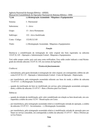 Agência Nacional de Energia Elétrica - ANEEL
Manual de Contabilidade do Operador Nacional do Sistema Elétrico - ONS
7.2.46             (-) Reintegração Acumulada - Máquinas e Equipamentos

Sistema:                I - Patrimonial

Subsistema:             1 - Ativo

Grupo:                  13 - Ativo Permanente

SubGrupo:               132 - Ativo Imobilizado

Conta - Código:         132.0X.X.5.05

Título:                 (-) Reintegração Acumulada - Máquinas e Equipamentos

                                                  Função

Destina-se a contabilização da reintegração do valor original dos bens registrados na subconta
132.07.X.1.05 – Operação e Administração Central - Máquinas e Equipamentos.

Terá saldo sempre credor, pois será uma conta retificadora. Esse saldo credor indicará o total Reinte-
grado da referida subconta 132.07.X.1.05, nos termos da legislação.

                                          Técnica de funcionamento
Credita-se:

•   mensalmente, pela quota destinada à reintegração do valor original, em contrapartida a débito da sub-
    conta 615.07.X.1.53 – Operação e Administração Central - Custo de Operação - Depreciação;

•   por transferência, pela reintegração acumulada referente aos bens de renda, a débito da subconta
    131.07.9.5 - (-) Reintegração Acumulada;

•   quando da reutilização do bem no imobilizado em serviço, pela reintegração acumulada correspon-
    dente, a débito da subconta 131.07.9.7 - Bens e Direitos para Uso Futuro.

Debita-se:

•   quando da retirada da imobilização, pelo valor contabilizado em relação ao bem desativado, em con-
    trapartida a crédito da conta 112.91 - Desativações em Curso.

•   por transferência, pela reintegração acumulada relativa à imobilização retirada de operação, a crédito
    da subconta 131.07.9.5 – Investimentos – (-) Reintegração Acumulada;

•   por transferência, pela reintegração acumulada relativa à imobilização retirada de operação para uso
    futuro no serviço concedido, em contrapartida a crédito da subconta 131.07.9.7 – Bens e Direitos pa-
    ra Uso Futuro;
                                                  Nota



                                                    156
 