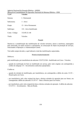 Agência Nacional de Energia Elétrica - ANEEL
Manual de Contabilidade do Operador Nacional do Sistema Elétrico - ONS
7.2.47             Veículos

Sistema:                I - Patrimonial

Subsistema:             1 - Ativo

Grupo:                  13 - Ativo Permanente

SubGrupo:               132 - Ativo Imobilizado

Conta - Código:         132.0X.X.1.06

Título:                 Veículos

                                                  Função

Destina-se a contabilização das imobilizações de veículos terrestres, aéreos e marítimos, empregados
pelo autorizado, de modo exclusivo e permanente, na consecução do objeto da prestação de serviços,
relacionados à Operação e a Administração Central.

Terá saldo sempre devedor, o qual indicará o total das imobilizações supracitadas.

                                          Técnica de funcionamento
Debita-se:

pela imobilização, por transferência da subconta 132.07.X.9.06 - Imobilizado em Curso - Veículos;

•   quando da reutilização do bem no imobilizado em serviço, pelo valor original, em contrapartida a
    crédito do subgrupo 131 - Investimentos (subcontas apropriadas).

Credita-se:

•   quando da retirada da imobilização, por transferência, em contrapartida a débito da conta 112.91 -
    Desativações em Curso.

•   por transferência, pelo valor original dos bens e direitos retirados de operação para uso futuro, em
    contrapartida a débito da subconta 131.07.9.7 – Bens e Direitos para Uso Futuro;

•   por transferência, pelo valor original dos bens e direitos retirados de operação. A débito da subconta
    131.07.9.1 – Investimentos – Bens de Renda.




                                                     158
 