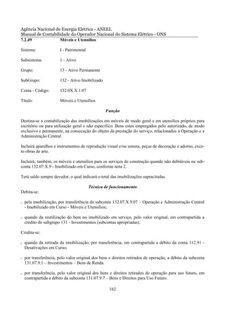 Agência Nacional de Energia Elétrica - ANEEL
Manual de Contabilidade do Operador Nacional do Sistema Elétrico - ONS
7.2.49             Móveis e Utensílios

Sistema:                I - Patrimonial

Subsistema:             1 - Ativo

Grupo:                  13 - Ativo Permanente

SubGrupo:               132 - Ativo Imobilizado

Conta - Código:         132.0X.X.1.07

Título:                 Móveis e Utensílios

                                                  Função

Destina-se a contabilização das imobilizações em móveis de modo geral e em utensílios próprios para
escritório ou para utilização geral e não específico. Bens estes empregados pelo autorizado, de modo
exclusivo e permanente, na consecução do objeto da prestação do serviço, relacionados à Operação e a
Administração Central.

Incluirá aparelhos e instrumentos de reprodução visual e/ou sonora, peças de decoração e adorno, exce-
to obras de arte.

Incluirá, também, os móveis e utensílios para os serviços de construção quando não debitáveis na sub-
conta 132.07.X.9 - Imobilizado em Curso, conforme nota 2.

Terá saldo sempre devedor, o qual indicará o total das imobilizações supracitadas.

                                          Técnica de funcionamento
Debita-se:

•   pela imobilização, por transferência da subconta 132.07.X.9.07 – Operação e Administração Central
    - Imobilizado em Curso - Móveis e Utensílios;

•   quando da reutilização do bem no imobilizado em serviço, pelo valor original, em contrapartida a
    crédito do subgrupo 131 - Investimentos (subcontas apropriadas).

Credita-se:

•   quando da retirada da imobilização, por transferência, em contrapartida a débito da conta 112.91 -
    Desativações em Curso;

•   por transferência, pelo valor original dos bens e direitos retirados de operação, a débito da subconta
    131.07.9.1 – Investimentos – Bens de Renda.

•   por transferência, pelo valor original dos bens e direitos retirados de operação para uso futuro, em
    contrapartida a débito da subconta 131.07.9.7 – Bens e Direitos para Uso Futuro.

                                                    162
 