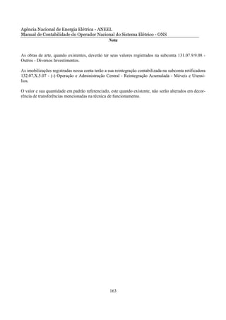 Agência Nacional de Energia Elétrica - ANEEL
Manual de Contabilidade do Operador Nacional do Sistema Elétrico - ONS
                                           Nota


As obras de arte, quando existentes, deverão ter seus valores registrados na subconta 131.07.9.9.08 -
Outros - Diversos Investimentos.

As imobilizações registradas nessa conta terão a sua reintegração contabilizada na subconta retificadora
132.07.X.5.07 - (-) Operação e Administração Central - Reintegração Acumulada - Móveis e Utensí-
lios.

O valor e sua quantidade em padrão referenciado, este quando existente, não serão alterados em decor-
rência de transferências mencionadas na técnica de funcionamento.




                                                  163
 