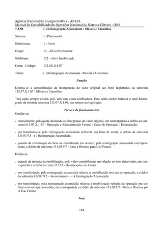 Agência Nacional de Energia Elétrica - ANEEL
Manual de Contabilidade do Operador Nacional do Sistema Elétrico - ONS
7.2.50             (-) Reintegração Acumulada - Móveis e Utensílios

Sistema:                I - Patrimonial

Subsistema:             1 - Ativo

Grupo:                  13 - Ativo Permanente

SubGrupo:               132 - Ativo Imobilizado

Conta - Código:         132.0X.X.5.07

Título:                 (-) Reintegração Acumulada - Móveis e Utensílios

                                                  Função

Destina-se a contabilização da reintegração do valor original dos bens registrados na subconta
132.07.X.1.07 - Móveis e Utensílios.

Terá saldo sempre credor, pois será uma conta retificadora. Esse saldo credor indicará o total Reinte-
grado da referida subconta 132.07.X.1.07, nos termos da legislação.

                                          Técnica de funcionamento
Credita-se:

•   mensalmente, pela quota destinada à reintegração do valor original, em contrapartida a débito da sub-
    conta 615.07.X.1.53 – Operação e Administração Central - Custo de Operação - Depreciação;

•   por transferência, pela reintegração acumulada referente aos bens de renda, a débito da subconta
    131.07.9.5 - (-) Reintegração Acumulada;

•   quando da reutilização do bem no imobilizado em serviço, pela reintegração acumulada correspon-
    dente, a débito da subconta 131.07.9.7 - Bens e Direitos para Uso Futuro.

Debita-se:

•   quando da retirada da imobilização, pelo valor contabilizado em relação ao bem desativado, em con-
    trapartida a crédito da conta 112.91 - Desativações em Curso.

•   por transferência, pela reintegração acumulada relativa à imobilização retirada de operação, a crédito
    da subconta 132.07.9.5 – Investimentos – (-) Reintegração Acumulada;

•   por transferência, pela reintegração acumulada relativa à imobilização retirada de operação pra uso
    futuro no serviço concedido, em contrapartida a crédito da subconta 131.07.9.7 – Bens e Direitos pa-
    ra Uso Futuro;

                                                   Nota


                                                    164
 