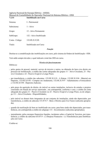 Agência Nacional de Energia Elétrica - ANEEL
Manual de Contabilidade do Operador Nacional do Sistema Elétrico - ONS
7.2.51             Imobilizado em Curso

Sistema:                I - Patrimonial

Subsistema:             1 - Ativo

Grupo:                  13 - Ativo Permanente

SubGrupo:               132 - Ativo Imobilizado

Conta - Código:         132.0X.X.9.XX

Título:                 Imobilizado em Curso

                                                  Função

Destina-se a contabilização das imobilizações em curso, pelo sistema de Ordem de Imobilização - ODI.

Terá saldo sempre devedor, o qual indicará o total das ODI em curso.

                                          Técnica de funcionamento
Debita-se:

•   pelos gastos de pessoal, material, serviço de terceiro e outros, na obtenção do bem e/ou direito em
    processo de imobilização, a crédito das contas adequadas dos grupos 11 - Ativo Circulante, 21 - Pas-
    sivo Circulante e 22 - Passivo Exigível a Longo Prazo;

•   por transferência, a crédito das subcontas: 132.0X.X.9.19 - A Ratear, 132.0X.X.9.94 - Material em
    Depósito, 132.0X.X.9.95 - Compras em Andamento, 132.0X.X.9.97 - Adiantamento a Fornecedores
    e 132.0X.X.9.98 - Depósitos Judiciais;

•   pelo preço da aquisição do direito, do imóvel ou outras instalações, inclusive de estudos e projetos
    concluídos em função do serviço autorizado , em contrapartida, conforme o caso, a crédito da conta
    adequada dos grupos 21 - Passivo Circulante ou 22 - Passivo Exigível a Longo Prazo, ou do subgru-
    po 111 - Ativo Circulante - Disponibilidades;

•   pelo imóvel ou demais bens integrantes de um conjunto de instalações, ainda não depreciados, por
    transferência, a crédito da subconta 131.07.9.7 - Bens e Direitos para Uso Futuro (subconta apropria-
    da);

•   quando da reutilização do bem no imobilizado em curso, para bens ainda não depreciados, por trans-
    ferência, em contrapartida a crédito do subgrupo 131 - Investimentos (subcontas apropriadas);

•   mensalmente, pelos encargos financeiros líquidos, incidentes sobre o Capital de Terceiros, por trans-
    ferência, a crédito da subconta 635.07.9 - (-) Despesa Financeira - (-) Transferências para Imobiliza-
    ções em Curso.

Credita-se:

                                                    166
 