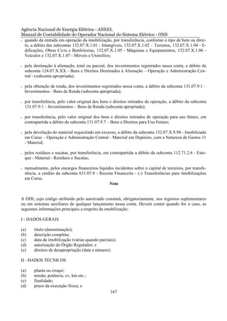 Agência Nacional de Energia Elétrica - ANEEL
Manual de Contabilidade do Operador Nacional do Sistema Elétrico - ONS
• quando da entrada em operação da imobilização, por transferência, conforme o tipo de bem ou direi-

  to, a débito das subcontas 132.07.X.1.01 - Intangíveis, 132.07.X.1.02 – Terrenos, 132.07.X.1.04 - E-
  dificações, Obras Civis e Benfeitorias, 132.07.X.1.05 - Máquinas e Equipamentos, 132.07.X.1.06 -
  Veículos e 132.07.X.1.07 - Móveis e Utensílios;

•   pela destinação à alienação, total ou parcial, dos investimentos registrados nessa conta, a débito da
    subconta 124.07.X.XX - Bens e Direitos Destinados à Alienação – Operação e Administração Cen-
    tral - (subconta apropriada);

•   pela obtenção de renda, dos investimentos registrados nessa conta, a débito da subconta 131.07.9.1 –
    Investimentos - Bens de Renda (subconta apropriada);

•   por transferência, pelo valor original dos bens e direitos retirados de operação, a débito da subconta
    131.07.9.1 – Investimentos – Bens de Renda (subconta apropriada);

•   por transferência, pelo valor original dos bens e direitos retirados de operação para uso futuro, em
    contrapartida a débito da subconta 131.07.9.7 – Bens e Direitos para Uso Futuro;

•   pela devolução do material requisitado em excesso, a débito da subconta 132.07.X.9.94 - Imobilizado
    em Curso – Operação e Administração Central - Material em Depósito, com a Natureza de Gastos 11
    - Material;

•   pelos resíduos e sucatas, por transferência, em contrapartida a débito da subconta 112.71.2.6 - Esto-
    que - Material - Resíduos e Sucatas;

•   mensalmente, pelos encargos financeiros líquidos incidentes sobre o capital de terceiros, por transfe-
    rência, a crédito da subconta 631.07.9 - Receita Financeira - (-) Transferências para Imobilizações
    em Curso.
                                                  Nota


A ODI, cujo código atribuído pelo autorizado constará, obrigatoriamente, nos registros suplementares
ou em sistemas auxiliares de qualquer lançamento nessa conta. Deverá conter quando for o caso, as
seguintes informações principais a respeito da imobilização:

I - DADOS GERAIS

(a)      título (denominação);
(b)      descrição completa;
(c)      data da imobilização (várias quando parciais);
(d)      autorização do Órgão Regulador; e
(e)      direitos de desapropriação (data e número).

II - DADOS TÉCNICOS

(a)      planta ou croqui;
(b)      tensão, potência, cv, km etc.;
(c)      finalidade;
(d)      prazo da execução física; e
                                                    167
 
