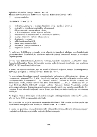 Agência Nacional de Energia Elétrica - ANEEL
Manual de Contabilidade do Operador Nacional do Sistema Elétrico - ONS
(e)   cronograma físico.

III - DADOS FINANCEIROS

(a)    custo orçado, inclusive os encargos financeiros sobre o capital de terceiros;
(b)    custo efetivo (moeda nacional/padrão referenciado);
(c)    diferença entre o custo orçado e o efetivo;
(d)    % da diferença entre o custo orçado e o efetivo;
(e)    demonstração da diferença entre os custos orçado e efetivo;
(f)    encargos financeiros e efeitos inflacionários;
(g)    desativações ocorridas;
(h)    saldo líquido atual da ODI;
(i)    contas e subcontas contábeis;
(j)    autorização (item) orçamentária; e
(k)    origem dos recursos.

As reaberturas de ODI serão registradas nessa subconta por ocasião de adições a imobilização inicial
ou em decorrência de substituições sujeitas ao regime do controle patrimonial, segundo as normas do
Órgão Regulador.

Os bens objeto de transformação, fabricação ou reparo, registrados na subconta 132.07.X.9.92 - Trans-
formação, Fabricação e Reparo de Materiais, somente serão diretamente transferidos para a subconta
132.07.X.9.0X, quando originários dessa.

A baixa a ser efetuada nessa conta, seja por motivo de alienação ou perdas, não será efetivada por meio
de ODD, a qual aplica-se somente aos bens e direitos em serviço.

Na ocorrência de alienação de material, ou sua destinação à alienação, o crédito deverá ser efetuado em
contrapartida a subconta 132.07.X.9.94 - Imobilizado em Curso - Material em Depósito, sendo transfe-
rido dessa a débito da subconta 112.71.2.4 - Estoque - Material - Destinado a Alienação, exceto no caso
de resíduos e sucatas, quando o crédito será direto nessa subconta (132.07.X.9 - Imobilizado em Cur-
so), a débito da subconta 112.71.2.6 - Estoque - Material - Resíduos e Sucatas. Procedimento idêntico
aplica-se para alienação de máquinas e equipamentos, veículos e móveis e utensílios, quando não fize-
rem parte de uma alienação conjugada com os demais bens do acervo, assim considerado o conjunto de
instalações.

As despesas relativas à transação, envolvendo a alienação, serão registradas na conta 112.93 - Aliena-
ções em Curso (ODA apropriada) do autorizado.

Será convertido em prejuízo, em caso de suspensão definitiva da ODI, o valor, total ou parcial, dos
investimentos não aproveitados, a débito da subconta 675.07.X.3 – Perdas.

O valor e sua quantidade em padrão referenciado, este quando existente, não serão alterados em decor-
rência de transferências mencionadas na técnica de funcionamento.




                                                  168
 