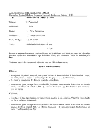 Agência Nacional de Energia Elétrica - ANEEL
Manual de Contabilidade do Operador Nacional do Sistema Elétrico - ONS
7.2.52             Imobilizado em Curso - A Ratear

Sistema:                I - Patrimonial

Subsistema:             1 - Ativo

Grupo:                  13 - Ativo Permanente

SubGrupo:               132 - Ativo Imobilizado

Conta - Código:         132.0X.X.9.19

Título:                 Imobilizado em Curso - A Ratear

                                                  Função

Destina-se a contabilização dos custos realizados em benefício da obra como um todo, que não sejam
passíveis de alocação ao respectivo tipo de bem ou direito pelo sistema de Ordem de Imobilização -
ODI.

Terá saldo sempre devedor, o qual indicará o total das ODI ainda em curso.

                                          Técnica de funcionamento

Debita-se:

•   pelos gastos de pessoal, materiais, serviços de terceiros e outros, relativos às imobilizações a ratear,
    em contrapartida do crédito às contas adequadas dos grupos 11 - Ativo Circulante,
•   21 - Passivo Circulante e 22 - Passivo exigível a Longo Prazo;

•   mensalmente, pelos encargos financeiros líquidos, incidentes sobre o capital de terceiros, por transfe-
    rência, a crédito da subconta 635.07.9 - (-) Despesa Financeira - (-) Transferências para Imobiliza-
    ções em Curso;

Credita-se:

•   pelos tipos de bens beneficiados, por transferência, a débito da subconta 132.07.X.9.0X - Imobilizado
    em Curso (subconta apropriada);

•   mensalmente, pelos encargos financeiros líquidos incidentes sobre o capital de terceiros, por transfe-
    rência, a débito da subconta 631.07.9 - Receita Financeira - (-) Transferências para Imobilizações em
    Curso (vide Instrução Geral 36).




                                                     169
 