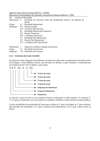 Agência Nacional de Energia Elétrica - ANEEL
Manual de Contabilidade do Operador Nacional do Sistema Elétrico - ONS
(b)    Sistema de Resultado
Subsistema: 6     Resultado do Exercício Antes da Contribuição Social e do Imposto de
                  Renda
Grupo:       61 Resultado Operacional
Subgrupo: 611 Receita Líquida
             615 (-) Gastos Operacionais
             63 Resultado Operacional Financeiro
             631 Receita Financeira
             635 (-) Despesa Financeira
             67 Resultado Não Operacional
             671 Receita Não Operacional
             675 (-) Despesa Não Operacional

Subsistema: 7  Superávit ou Déficit Líquido do Exercício
Grupo:      71 Resultado do Exercício
Subgrupo: 710 Resultado do Exercício

6.1.2 Estrutura da Conta Contábil

No plano de contas integrante deste Manual, a estrutura de cada conta é composta por uma parte numé-
rica (código) e outra alfabética (título), não devendo ser alterada. A parte numérica é estruturada por
um conjunto de até 9 (nove) dígitos, como segue:
X X X . XX . X . X . XX

                                    4o grau da conta
                                    3o grau da conta
                                    2o grau da conta
                                    1o grau da conta
                                    Subgrupo do Subsistema
                                    Grupo do Subsistema
                                    Subsistema
A conta de 1º grau ou conta, no seu conjunto, formará o razão geral ou razão sintético. As contas de 2º,
3º e 4º graus ou subcontas, nos seus respectivos conjuntos, formarão o razão auxiliar ou razão analítico.

O ativo imobilizado está estruturado de forma que se tenha no 1º grau a atividade, no 2º grau a destina-
ção funcional das instalações, no 3º grau a natureza das imobilizações e no 4º grau o tipo do bem ou
direito.




                                                   17
 
