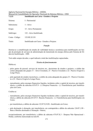 Agência Nacional de Energia Elétrica - ANEEL
Manual de Contabilidade do Operador Nacional do Sistema Elétrico - ONS
7.2.53             Imobilizado em Curso - Estudos e Projetos

Sistema:                I - Patrimonial

Subsistema:             1 - Ativo

Grupo:                  13 - Ativo Permanente

SubGrupo:               132 - Ativo Imobilizado

Conta - Código:         132.0X.X.9.91

Título:                 Imobilizado em Curso - Estudos e Projetos

                                                  Função

Destina-se a contabilização de estudos de viabilidade técnica e econômica para imobilizações em fun-
ção da prestação de serviços de administração da transmissão de energia elétrica pelo Sistema de Or-
dem de Imobilização – ODI.

Terá saldo sempre devedor, o qual indicará o total das imobilizações supracitadas.

                                          Técnica de funcionamento
Debita-se:

•   pelos gastos de pessoal, serviços de terceiros etc., decorrentes de estudos e projetos, a crédito das
    contas adequadas dos grupos 11 - Ativo Circulante, 21 - Passivo Circulante e 22 - Passivo Exigível a
    Longo Prazo;

•   pela aquisição de estudos inconclusos, a crédito da conta adequada dos grupos 21 - Passivo Circulan-
    te e 22 - Passivo Exigível a Longo Prazo;

•   mensalmente, pelos encargos financeiros líquidos, incidentes sobre o capital de terceiros, por transfe-
    rência, a crédito da subconta 635.07.9 - (-) Despesa Financeira - (-) Transferências para Imobiliza-
    ções em Curso.

Credita-se:

•   mensalmente, pelos encargos financeiros líquidos incidentes sobre o capital de terceiros, por transfe-
    rência, a débito da subconta 631.07.9 - Receita Financeira - (-) Transferências para Imobilizações em
    Curso;

•   por transferência, a débito da subconta 132.07.X.9.0X - Imobilizado em Curso;

•   pela destinação à alienação, por transferência, em contrapartida a débito da subconta 124.07.1.99 -
    Bens e Direitos destinados à Alienação - Outros;

excepcionalmente, por transferência, a débito da subconta 675.07.X.3 - Despesa Não Operacional -
Perdas, conforme mencionado na nota 05.
                                                171
 