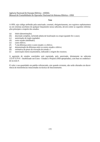 Agência Nacional de Energia Elétrica - ANEEL
Manual de Contabilidade do Operador Nacional do Sistema Elétrico - ONS

                                                Nota

A ODI, cujo código atribuído pela autorizado, constará, obrigatoriamente, nos registros suplementares
ou em sistemas auxiliares de qualquer lançamento nessa subconta, deverá conter as seguintes informa-
ções principais a respeito dos estudos:

(a)    título (denominação);
(b)    descrição completa, incluindo planta de localização ou croqui (quando for o caso);
(c)    autorização do órgão regulador;
(d)    custo orçado (detalhado);
(e)    custo efetivo;
(f)    % da diferença entre o custo orçado e o efetivo;
(g)    demonstração da diferença entre os custos orçado e efetivo;
(h)    estimativa do prazo de execução do estudo; e
(i)    autorização (item) orçamentária, indicando a origem dos recursos.

A aquisição de estudos concluídos será registrada, pelo autorizado, diretamente na subconta
132.07.X.9.91 - Imobilizado em Curso - Estudos e Projetos (ODI apropriadas), com base no estabeleci-
do na nota 4.

O valor e sua quantidade em padrão referenciado, este quando existente, não serão alterados em decor-
rência de transferências mencionadas na técnica de funcionamento.




                                                 172
 