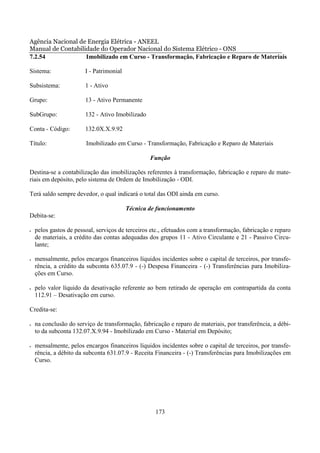 Agência Nacional de Energia Elétrica - ANEEL
Manual de Contabilidade do Operador Nacional do Sistema Elétrico - ONS
7.2.54             Imobilizado em Curso - Transformação, Fabricação e Reparo de Materiais

Sistema:                I - Patrimonial

Subsistema:             1 - Ativo

Grupo:                  13 - Ativo Permanente

SubGrupo:               132 - Ativo Imobilizado

Conta - Código:         132.0X.X.9.92

Título:                 Imobilizado em Curso - Transformação, Fabricação e Reparo de Materiais

                                                  Função

Destina-se a contabilização das imobilizações referentes à transformação, fabricação e reparo de mate-
riais em depósito, pelo sistema de Ordem de Imobilização - ODI.

Terá saldo sempre devedor, o qual indicará o total das ODI ainda em curso.

                                          Técnica de funcionamento
Debita-se:

•   pelos gastos de pessoal, serviços de terceiros etc., efetuados com a transformação, fabricação e reparo
    de materiais, a crédito das contas adequadas dos grupos 11 - Ativo Circulante e 21 - Passivo Circu-
    lante;

•   mensalmente, pelos encargos financeiros líquidos incidentes sobre o capital de terceiros, por transfe-
    rência, a crédito da subconta 635.07.9 - (-) Despesa Financeira - (-) Transferências para Imobiliza-
    ções em Curso.

•   pelo valor líquido da desativação referente ao bem retirado de operação em contrapartida da conta
    112.91 – Desativação em curso.

Credita-se:

•   na conclusão do serviço de transformação, fabricação e reparo de materiais, por transferência, a débi-
    to da subconta 132.07.X.9.94 - Imobilizado em Curso - Material em Depósito;

•   mensalmente, pelos encargos financeiros líquidos incidentes sobre o capital de terceiros, por transfe-
    rência, a débito da subconta 631.07.9 - Receita Financeira - (-) Transferências para Imobilizações em
    Curso.




                                                    173
 