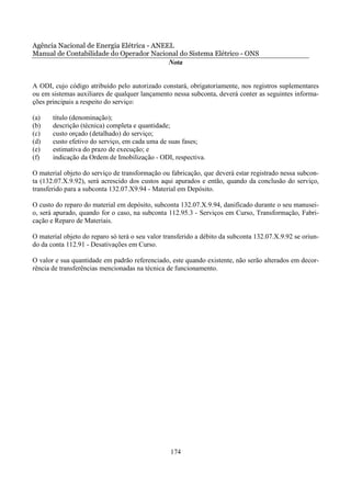 Agência Nacional de Energia Elétrica - ANEEL
Manual de Contabilidade do Operador Nacional do Sistema Elétrico - ONS
                                           Nota


A ODI, cujo código atribuído pelo autorizado constará, obrigatoriamente, nos registros suplementares
ou em sistemas auxiliares de qualquer lançamento nessa subconta, deverá conter as seguintes informa-
ções principais a respeito do serviço:

(a)    título (denominação);
(b)    descrição (técnica) completa e quantidade;
(c)    custo orçado (detalhado) do serviço;
(d)    custo efetivo do serviço, em cada uma de suas fases;
(e)    estimativa do prazo de execução; e
(f)    indicação da Ordem de Imobilização - ODI, respectiva.

O material objeto do serviço de transformação ou fabricação, que deverá estar registrado nessa subcon-
ta (132.07.X.9.92), será acrescido dos custos aqui apurados e então, quando da conclusão do serviço,
transferido para a subconta 132.07.X9.94 - Material em Depósito.

O custo do reparo do material em depósito, subconta 132.07.X.9.94, danificado durante o seu manusei-
o, será apurado, quando for o caso, na subconta 112.95.3 - Serviços em Curso, Transformação, Fabri-
cação e Reparo de Materiais.

O material objeto do reparo só terá o seu valor transferido a débito da subconta 132.07.X.9.92 se oriun-
do da conta 112.91 - Desativações em Curso.

O valor e sua quantidade em padrão referenciado, este quando existente, não serão alterados em decor-
rência de transferências mencionadas na técnica de funcionamento.




                                                  174
 