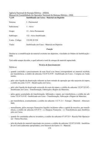 Agência Nacional de Energia Elétrica - ANEEL
Manual de Contabilidade do Operador Nacional do Sistema Elétrico - ONS
7.2.55             Imobilizado em Curso - Material em Depósito

Sistema:                I - Patrimonial

Subsistema:             1 - Ativo

Grupo:                  13 - Ativo Permanente

SubGrupo:               132 - Ativo Imobilizado

Conta - Código:         132.0X.X.9.94

Título:                 Imobilizado em Curso - Material em Depósito

                                                  Função

Destina-se a contabilização de material existente nos depósitos, vinculados às Ordens de Imobilização -
ODI.

Terá saldo sempre devedor, o qual indicará o total do estoque de material supracitado.

                                          Técnica de funcionamento
Debita-se:

•   quando concluído o processamento da nota fiscal e/ou fatura correspondente ao material recebido,
    por transferência, a crédito da subconta 132.07.X.9.95 - Imobilizado em Curso - Compras em Anda-
    mento;

•   pelo valor líquido da desativação referente ao bem retirado de operação que não necessita de reparo,
    a crédito da conta 112.91 - Desativações em Curso;

•   pelo valor líquido da desativação acrescido do custo do reparo, a crédito da subconta 132.07.X.9.92 -
    Imobilizado em Curso - Transformação, Fabricação e Reparo de Materiais;

•   pelos gastos acumulados de transformação, fabricação e reparo, por transferência, a crédito da sub-
    conta 132.07.X.9.92 - Imobilizado em Curso - Transformação, Fabricação e Reparo de Materiais;

•   por transferência, eventualmente, a crédito da subconta 112.71.2.1 - Estoque - Material - Almoxari-
    fado;

•   mensalmente, pelos encargos financeiros líquidos incidentes sobre o capital de terceiros, por transfe-
    rência, a crédito da subconta 635.07.9 - (-) Despesa Financeira - (-) Transferências para Imobiliza-
    ções em Curso;

•   quando for constatada sobra no inventário, a crédito da subconta 671.07.X.9 - Receita Não Operacio-
    nal - Outras Receitas;

•   pela devolução do material requisitado em excesso, a crédito da subconta 132.07.X.9.0X - Imobiliza-
    do em Curso (subcontas apropriadas), com Natureza de Gastos 11 - Material.
                                                  175
 