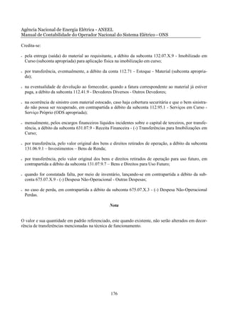 Agência Nacional de Energia Elétrica - ANEEL
Manual de Contabilidade do Operador Nacional do Sistema Elétrico - ONS

Credita-se:

•   pela entrega (saída) do material ao requisitante, a débito da subconta 132.07.X.9 - Imobilizado em
    Curso (subconta apropriada) para aplicação física na imobilização em curso;

•   por transferência, eventualmente, a débito da conta 112.71 - Estoque - Material (subconta apropria-
    da);

•   na eventualidade de devolução ao fornecedor, quando a fatura correspondente ao material já estiver
    paga, a débito da subconta 112.41.9 - Devedores Diversos - Outros Devedores;

•   na ocorrência de sinistro com material estocado, caso haja cobertura securitária e que o bem sinistra-
    do não possa ser recuperado, em contrapartida a débito da subconta 112.95.1 - Serviços em Curso -
    Serviço Próprio (ODS apropriada);

•   mensalmente, pelos encargos financeiros líquidos incidentes sobre o capital de terceiros, por transfe-
    rência, a débito da subconta 631.07.9 - Receita Financeira - (-) Transferências para Imobilizações em
    Curso;

•   por transferência, pelo valor original dos bens e direitos retirados de operação, a débito da subconta
    131.06.9.1 – Investimentos – Bens de Renda;

•   por transferência, pelo valor original dos bens e direitos retirados de operação para uso futuro, em
    contrapartida a débito da subconta 131.07.9.7 – Bens e Direitos para Uso Futuro;

•   quando for constatada falta, por meio de inventário, lançando-se em contrapartida a débito da sub-
    conta 675.07.X.9 - (-) Despesa Não-Operacional - Outras Despesas;

•   no caso de perda, em contrapartida a débito da subconta 675.07.X.3 - (-) Despesa Não-Operacional
    Perdas.

                                                   Nota


O valor e sua quantidade em padrão referenciado, este quando existente, não serão alterados em decor-
rência de transferências mencionadas na técnica de funcionamento.




                                                    176
 