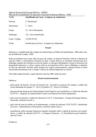 Agência Nacional de Energia Elétrica - ANEEL
Manual de Contabilidade do Operador Nacional do Sistema Elétrico - ONS
7.2.56             Imobilizado em Curso - Compras em Andamento

Sistema:                I - Patrimonial

Subsistema:             1 - Ativo

Grupo:                  13 - Ativo Permanente

SubGrupo:               132 - Ativo Imobilizado

Conta - Código:         132.0X.X.9.95

Título:                 Imobilizado em Curso - Compras em Andamento

                                                  Função

Destina-se a contabilização das compras de material para as Ordens de Imobilização - ODI, pelo siste-
ma de Ordem de Compra - ODC.

Serão acumulados nessa conta, além do preço de compra, as despesas bancárias relativas à abertura da
carta de crédito, os desembolsos referentes ao frete e seguro alusivos ao transporte internacional até a
alfândega, quando não incluídos na carta de crédito; os encargos alfandegários, inclusive honorários do
despachante aduaneiro; e o frete e seguro relativos ao transporte no País, entre a alfândega e o depósito
ou obra do autorizado. Incluirá, ainda, despesas de viagem, armazenamento, inspeção técnica e outras
relacionadas diretamente com a compra e trânsito do material adquirido no exterior.

Terá saldo sempre devedor, o qual indicará o total das ODC ainda em curso.

                                          Técnica de funcionamento
Debita-se:

•   pelos gastos de pessoal, serviços de terceiros etc., incorridos no processo de compra, a crédito das
    contas adequadas dos grupos 11 - Ativo Circulante e 21 - Passivo Circulante;

•   pela parcela das despesas de Administração Central Superior, por transferência, a crédito da subconta
    615.07.4.1 – Despesas de Administração Central, nas Naturezas de Gastos apropriadas;

•   pelo custo do material, a crédito da subconta 211.01.4 - Fornecedores - Compra de Energia Elétrica,
    observado o disposto na nota 1;

•   pelo valor da carta de crédito ou do adiantamento, a crédito da subconta 132.07.X.9.97 - Imobilizado
    em Curso - Adiantamento a Fornecedores, conforme citado a nota 1;

•   mensalmente, pelos encargos financeiros líquidos incidentes sobre o capital de terceiros, por transfe-
    rência, a crédito da subconta 635.07.9 - (-) Despesa Financeira - (-) Transferências para Imobiliza-
    ções em Curso.


Credita-se:
                                                    177
 