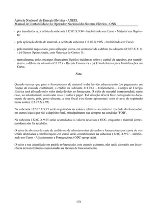Agência Nacional de Energia Elétrica - ANEEL
Manual de Contabilidade do Operador Nacional do Sistema Elétrico - ONS

•   por transferência, a débito da subconta 132.07.X.9.94 - Imobilizado em Curso - Material em Depósi-
    to;

•   pela aplicação direta do material, a débito da subconta 132.07.X.9.0X - Imobilizado em Curso;

•   pelo material requisitado, para aplicação direta, em contrapartida a débito da subconta 615.07.X.X.11
    - (-) Gastos Operacionais, com Natureza de Gastos 11;

•   mensalmente, pelos encargos financeiros líquidos incidentes sobre o capital de terceiros, por transfe-
    rência, a débito da subconta 631.07.9 - Receita Financeira - (-) Transferências para Imobilizações em
    Curso.

                                                   Nota


Quando ocorrer que para o fornecimento de material tenha havido adiantamento (ou pagamento em
função de cláusula contratual), o crédito na subconta 211.01.4 - Fornecedores - Compra de Energia
Elétrica será efetuado pelo valor ainda devido ao fornecedor. O valor do material corresponderá, neste
caso, ao adiantamento atualizado mais o saldo a pagar. Tal situação deverá ficar consignada no docu-
mento de apoio, pois, possivelmente, a nota fiscal e/ou fatura apresentará valor diverso do registrado
nessa conta (132.07.X.9.95).

Na subconta 132.07.X.9.95 serão registrados os valores relativos ao material recebido do fornecedor,
em outros locais que não o depósito final, principalmente nas compras na condição "FOB".

Na subconta 132.07.X.9.95 serão acumulados os valores relativos a ODC, enquanto o material corres-
pondente não for recebido.

O valor de abertura da carta de crédito ou de adiantamentos efetuados a fornecedores por conta de ma-
teriais destinados a imobilizações em curso serão contabilizados na subconta 132.07.X.9.97 - Imobili-
zado em Curso - Adiantamento a Fornecedores (ODC apropriada).

O valor e sua quantidade em padrão referenciado, este quando existente, não serão alterados em decor-
rência de transferências mencionadas na técnica de funcionamento.




                                                    178
 