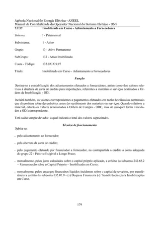 Agência Nacional de Energia Elétrica - ANEEL
Manual de Contabilidade do Operador Nacional do Sistema Elétrico - ONS
7.2.57             Imobilizado em Curso - Adiantamento a Fornecedores

Sistema:                I - Patrimonial

Subsistema:             1 - Ativo

Grupo:                  13 - Ativo Permanente

SubGrupo:               132 - Ativo Imobilizado

Conta - Código:         132.0X.X.9.97

Título:                 Imobilizado em Curso - Adiantamento a Fornecedores

                                                  Função

Destina-se a contabilização dos adiantamentos efetuados a fornecedores, assim como dos valores rela-
tivos à abertura de carta de crédito para importações, referentes a materiais e serviços destinados a Or-
dens de Imobilização - ODI.

Incluirá também, os valores correspondentes a pagamentos efetuados em razão de cláusulas contratuais
que disponham sobre desembolsos antes do recebimento dos materiais ou serviços. Quando relativos a
material, estarão os valores relacionados à Ordem de Compra - ODC, mas de qualquer forma vincula-
dos a ODI correspondente.

Terá saldo sempre devedor, o qual indicará o total dos valores supracitados.

                                          Técnica de funcionamento
Debita-se:

•   pelo adiantamento ao fornecedor;

•   pela abertura da carta de crédito;

•   pelo pagamento efetuado por financiador a fornecedor, na contrapartida a crédito à conta adequada
    do grupo 22 - Passivo Exigível a Longo Prazo;

•   mensalmente, pelos juros calculados sobre o capital próprio aplicado, a crédito da subconta 242.65.2
    – Remuneração sobre o Capital Próprio – Imobilizado em Curso;

•   mensalmente, pelos encargos financeiros líquidos incidentes sobre o capital de terceiros, por transfe-
    rência a crédito da subconta 635.07.9 - (-) Despesa Financeira (-) Transferências para Imobilizações
    em Curso.




                                                    179
 