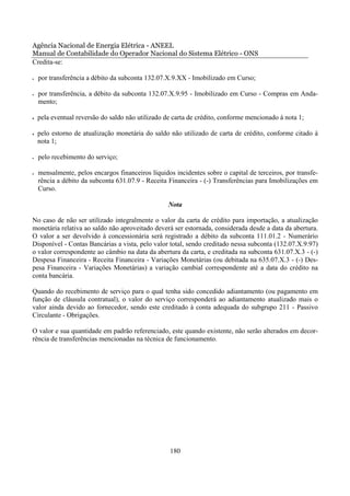 Agência Nacional de Energia Elétrica - ANEEL
Manual de Contabilidade do Operador Nacional do Sistema Elétrico - ONS
Credita-se:

•   por transferência a débito da subconta 132.07.X.9.XX - Imobilizado em Curso;

•   por transferência, a débito da subconta 132.07.X.9.95 - Imobilizado em Curso - Compras em Anda-
    mento;

•   pela eventual reversão do saldo não utilizado de carta de crédito, conforme mencionado à nota 1;

•   pelo estorno de atualização monetária do saldo não utilizado de carta de crédito, conforme citado à
    nota 1;

•   pelo recebimento do serviço;

•   mensalmente, pelos encargos financeiros líquidos incidentes sobre o capital de terceiros, por transfe-
    rência a débito da subconta 631.07.9 - Receita Financeira - (-) Transferências para Imobilizações em
    Curso.

                                                   Nota

No caso de não ser utilizado integralmente o valor da carta de crédito para importação, a atualização
monetária relativa ao saldo não aproveitado deverá ser estornada, considerada desde a data da abertura.
O valor a ser devolvido à concessionária será registrado a débito da subconta 111.01.2 - Numerário
Disponível - Contas Bancárias a vista, pelo valor total, sendo creditado nessa subconta (132.07.X.9.97)
o valor correspondente ao câmbio na data da abertura da carta, e creditada na subconta 631.07.X.3 - (-)
Despesa Financeira - Receita Financeira - Variações Monetárias (ou debitada na 635.07.X.3 - (-) Des-
pesa Financeira - Variações Monetárias) a variação cambial correspondente até a data do crédito na
conta bancária.

Quando do recebimento de serviço para o qual tenha sido concedido adiantamento (ou pagamento em
função de cláusula contratual), o valor do serviço corresponderá ao adiantamento atualizado mais o
valor ainda devido ao fornecedor, sendo este creditado à conta adequada do subgrupo 211 - Passivo
Circulante - Obrigações.

O valor e sua quantidade em padrão referenciado, este quando existente, não serão alterados em decor-
rência de transferências mencionadas na técnica de funcionamento.




                                                    180
 
