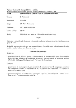 Agência Nacional de Energia Elétrica - ANEEL
Manual de Contabilidade do Operador Nacional do Sistema Elétrico - ONS
7.2.58             (-) Provisão para Ajuste ao Valor de Recuperação de Ativos

Sistema:               I - Patrimonial

Subsistema:            1 - Ativo

Grupo:                 13 - Ativo Permanente

SubGrupo:              132 - Ativo Imobilizado

Conta - Código:        132.09

Título:                (-) Provisão para Ajuste ao Valor de Recuperação de Ativos

                                                 Função

Destina-se a contabilização dos ajustes estimados de perdas na realização dos ativos classificados neste
grupo de contas.

Terá saldo sempre credor, pois será uma conta retificadora. Esse saldo credor indicará o ajuste do saldo
histórico contábil sobre o seu valor recuperável.

                                         Técnica de funcionamento
Credita-se:

•   pela constituição da provisão, quando o valor recuperável do ativo for menor que o valor contábil e
    desde que esta redução seja considerada permanente, em contrapartida a débito da subconta
    675.07.X.6 - (-) Despesa Não Operacional - Provisões Não Operacionais.

Debita-se:

•   pela reversão do saldo da provisão, em decorrência de aumento no valor de recuperação dos ativos,
    em contrapartida a crédito da subconta 675.07.X.7 - (-) Despesa Não-Operacional - (-) Reversão de
    Provisões Não-Operacional;

•   pela alienação parcial ou total do ativo que originou a provisão, em contrapartida a crédito da sub-
    conta 675.07.X.6, com Natureza de Gasto 96.




                                                   181
 