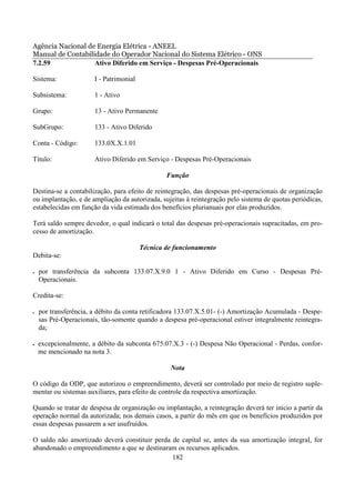 Agência Nacional de Energia Elétrica - ANEEL
Manual de Contabilidade do Operador Nacional do Sistema Elétrico - ONS
7.2.59             Ativo Diferido em Serviço - Despesas Pré-Operacionais

Sistema:               I - Patrimonial

Subsistema:            1 - Ativo

Grupo:                 13 - Ativo Permanente

SubGrupo:              133 - Ativo Diferido

Conta - Código:        133.0X.X.1.01

Título:                Ativo Diferido em Serviço - Despesas Pré-Operacionais

                                                 Função

Destina-se a contabilização, para efeito de reintegração, das despesas pré-operacionais de organização
ou implantação, e de ampliação da autorizada, sujeitas à reintegração pelo sistema de quotas periódicas,
estabelecidas em função da vida estimada dos benefícios plurianuais por elas produzidos.

Terá saldo sempre devedor, o qual indicará o total das despesas pré-operacionais supracitadas, em pro-
cesso de amortização.

                                         Técnica de funcionamento
Debita-se:

•   por transferência da subconta 133.07.X.9.0 1 - Ativo Diferido em Curso - Despesas Pré-
    Operacionais.

Credita-se:

•   por transferência, a débito da conta retificadora 133.07.X.5.01- (-) Amortização Acumulada - Despe-
    sas Pré-Operacionais, tão-somente quando a despesa pré-operacional estiver integralmente reintegra-
    da;

•   excepcionalmente, a débito da subconta 675.07.X.3 - (-) Despesa Não Operacional - Perdas, confor-
    me mencionado na nota 3.

                                                  Nota

O código da ODP, que autorizou o empreendimento, deverá ser controlado por meio de registro suple-
mentar ou sistemas auxiliares, para efeito de controle da respectiva amortização.

Quando se tratar de despesa de organização ou implantação, a reintegração deverá ter início a partir da
operação normal da autorizada; nos demais casos, a partir do mês em que os benefícios produzidos por
essas despesas passarem a ser usufruídos.

O saldo não amortizado deverá constituir perda de capital se, antes da sua amortização integral, for
abandonado o empreendimento a que se destinaram os recursos aplicados.
                                               182
 