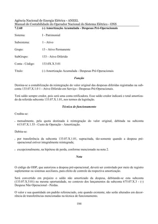 Agência Nacional de Energia Elétrica - ANEEL
Manual de Contabilidade do Operador Nacional do Sistema Elétrico - ONS
7.2.60             (-) Amortização Acumulada - Despesas Pré-Operacionais

Sistema:               I - Patrimonial

Subsistema:            1 - Ativo

Grupo:                 13 - Ativo Permanente

SubGrupo:              133 - Ativo Diferido

Conta - Código:        133.0X.X.5.01

Título:                (-) Amortização Acumulada - Despesas Pré-Operacionais

                                                 Função

Destina-se a contabilização da reintegração do valor original das despesas diferidas registradas na sub-
conta 133.07.X.1.0 1 - Ativo Diferido em Serviço - Despesas Pré-Operacionais.

Terá saldo sempre credor, pois será uma conta retificadora. Esse saldo credor indicará o total amortiza-
do da referida subconta 133.07.X.1.01, nos termos da legislação.

                                         Técnica de funcionamento

Credita-se:

•   mensalmente, pela quota destinada à reintegração do valor original, debitada na subconta
    615.07.X.1.55 - Custo de Operação - Amortização.

Debita-se:

•   por transferência da subconta 133.07.X.1.01, supracitada, tão-somente quando a despesa pré-
    operacional estiver integralmente reintegrada;

•   excepcionalmente, na hipótese de perda, conforme mencionado na nota 2.

                                                  Nota


O código da ODP, que autorizou a despesa pré-operacional, deverá ser controlado por meio de registro
suplementar ou sistemas auxiliares, para efeito de controle da respectiva amortização.

Será convertido em prejuízo o saldo não amortizado da despesa, debitando-se esta subconta
(133.07.X.5.01) na mesma oportunidade, no contexto dos lançamentos da subconta 675.07.X.3 - (-)
Despesa Não Operacional - Perdas.

O valor e sua quantidade em padrão referenciado, este quando existente, não serão alterados em decor-
rência de transferências mencionadas na técnica de funcionamento.

                                                   184
 