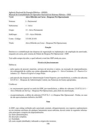 Agência Nacional de Energia Elétrica - ANEEL
Manual de Contabilidade do Operador Nacional do Sistema Elétrico - ONS
7.2.61             Ativo Diferido em Curso - Despesas Pré-Operacionais

Sistema:               I - Patrimonial

Subsistema:            1 - Ativo

Grupo:                 13 - Ativo Permanente

SubGrupo:              133 - Ativo Diferido

Conta - Código:        133.0X.X.9.01

Título:                Ativo Diferido em Curso - Despesas Pré-Operacionais

                                                 Função

Destina-se a contabilização das despesas de organização ou implantação e de ampliação do autorizado,
enquanto em curso, pelo sistema de Ordem de Despesa Pré-Operacional - ODP.

Terá saldo sempre devedor, o qual indicará o total das ODP ainda em curso.

                                         Técnica de funcionamento
Debita-se:

•   pelos gastos de pessoal, materiais, serviços de terceiros e outros, na execução do empreendimento,
    em contrapartida do crédito nas contas adequadas dos grupos 11 - Ativo Circulante, 21 - Passivo Cir-
    culante e 22 - Passivo Exigível a Longo Prazo.

•   pela parcela das despesas de Administração Central Superior, por transferência, a crédito da subconta
    615.07.4.1 – Despesas de Administração Central, nas Naturezas de Gastos apropriadas;

Credita-se:

•   no encerramento (parcial ou total) da ODP, por transferência, a débito da subconta 133.07.X.1.0 1 -
    Ativo Diferido em Serviço - Despesas Pré-Operacionais, para efeito de amortização;

•   excepcionalmente, a débito da subconta 675.07.X.3 - (-) Despesa Não Operacional - Perdas, no caso
    do não aproveitamento definitivo da ODP.

                                                   Nota


A ODP, cujo código atribuído pelo autorizado constará, obrigatoriamente, nos registros suplementares
ou em sistemas auxiliares de qualquer lançamento nessa subconta, deverá conter as seguintes informa-
ções principais a respeito do empreendimento:
(a) título (denominação);
(b) descrição completa;
(c) finalidade;
(d) custo orçado (detalhado), indicando a origem dos recursos;
                                                 186
 