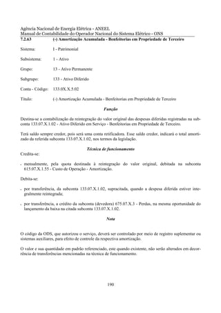 Agência Nacional de Energia Elétrica - ANEEL
Manual de Contabilidade do Operador Nacional do Sistema Elétrico - ONS
7.2.63         (-) Amortização Acumulada - Benfeitorias em Propriedade de Terceiro

Sistema:            I - Patrimonial

Subsistema:         1 - Ativo

Grupo:              13 - Ativo Permanente

Subgrupo:           133 - Ativo Diferido

Conta - Código:     133.0X.X.5.02

Título:             (-) Amortização Acumulada - Benfeitorias em Propriedade de Terceiro

                                                Função

Destina-se a contabilização da reintegração do valor original das despesas diferidas registradas na sub-
conta 133.07.X.1.02 - Ativo Diferido em Serviço - Benfeitorias em Propriedade de Terceiro.

Terá saldo sempre credor, pois será uma conta retificadora. Esse saldo credor, indicará o total amorti-
zado da referida subconta 133.07.X.1.02, nos termos da legislação.

                                      Técnica de funcionamento
Credita-se:

•   mensalmente, pela quota destinada à reintegração do valor original, debitada na subconta
    615.07.X.1.55 - Custo de Operação - Amortização.

Debita-se:

•   por transferência, da subconta 133.07.X.1.02, supracitada, quando a despesa diferida estiver inte-
    gralmente reintegrada;

•   por transferência, a crédito da subconta (devedora) 675.07.X.3 - Perdas, na mesma oportunidade do
    lançamento da baixa na citada subconta 133.07.X.1.02.

                                                 Nota


O código da ODS, que autorizou o serviço, deverá ser controlado por meio de registro suplementar ou
sistemas auxiliares, para efeito de controle da respectiva amortização.

O valor e sua quantidade em padrão referenciado, este quando existente, não serão alterados em decor-
rência de transferências mencionadas na técnica de funcionamento.




                                                  190
 