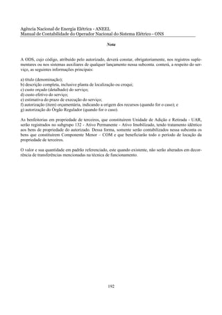 Agência Nacional de Energia Elétrica - ANEEL
Manual de Contabilidade do Operador Nacional do Sistema Elétrico - ONS

                                                 Nota


A ODS, cujo código, atribuído pelo autorizado, deverá constar, obrigatoriamente, nos registros suple-
mentares ou nos sistemas auxiliares de qualquer lançamento nessa subconta. conterá, a respeito do ser-
viço, as seguintes informações principais:

a) título (denominação);
b) descrição completa, inclusive planta de localização ou croqui;
c) custo orçado (detalhado) do serviço;
d) custo efetivo do serviço;
e) estimativa do prazo de execução do serviço;
f) autorização (item) orçamentária, indicando a origem dos recursos (quando for o caso); e
g) autorização do Órgão Regulador (quando for o caso).

As benfeitorias em propriedade de terceiros, que constituírem Unidade de Adição e Retirada - UAR,
serão registrados no subgrupo 132 - Ativo Permanente - Ativo Imobilizado, tendo tratamento idêntico
aos bens de propriedade do autorizado. Dessa forma, somente serão contabilizados nessa subconta os
bens que constituírem Componente Menor – COM e que beneficiarão todo o período de locação da
propriedade de terceiros.

O valor e sua quantidade em padrão referenciado, este quando existente, não serão alterados em decor-
rência de transferências mencionadas na técnica de funcionamento.




                                                 192
 