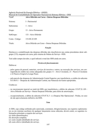 Agência Nacional de Energia Elétrica - ANEEL
Manual de Contabilidade do Operador Nacional do Sistema Elétrico - ONS
7.2.67             Ativo Diferido em Curso - Outras Despesas Diferidas

Sistema:               I - Patrimonial

Subsistema:            1 - Ativo

Grupo:                 13 - Ativo Permanente

SubGrupo:              133 - Ativo Diferido

Conta - Código:        133.0X.X.9.09

Título:                Ativo Diferido em Curso - Outras Despesas Diferidas

                                                 Função

Destina-se a contabilização das despesas diferidas não classificáveis nas contas precedentes deste sub-
grupo (133), enquanto em curso, pelo sistema de Ordens de Serviço - ODS.

Terá saldo sempre devedor, o qual indicará o total das ODS ainda em curso.

                                         Técnica de funcionamento
Debita-se:

•   pelos gastos de pessoal, materiais, serviços de terceiros e outros, na execução dos serviços, em con-
    trapartida do crédito nas contas adequadas dos grupos 11 - Ativo Circulante, 21 - Passivo Circulante
    e 22 Passivo Exigível a Longo Prazo.

•   pela parcela das despesas de Administração Central Superior, por transferência, a crédito da subconta
    615.04.9.1 – Despesas de Administração Central, nas Naturezas de Gastos apropriadas.

Credita-se:

•   no encerramento (parcial ou total) da ODS, por transferência, a débito da subconta 133.07.X.1.09 -
    Ativo Diferido em Serviço - Outras Despesas Diferidas, para efeito de amortização;

•   excepcionalmente, a débito da subconta 675.07.X.3 - (-) Despesa Não Operacional - Perdas, no caso
    do não aproveitamento definitivo da ODS.

                                                   Nota


A ODS, cujo código atribuído pelo autorizada, constatará, obrigatoriamente, nos registros suplementa-
res ou em sistemas auxiliares de qualquer lançamento nessa subconta, deverá conter, as seguintes in-
formações principais a respeito dos serviços:
(a) título (denominação);
(b) descrição completa;
(c) custo orçado (detalhado) do serviço;
(d) custo efetivo (detalhado) do serviço;
                                                197
 