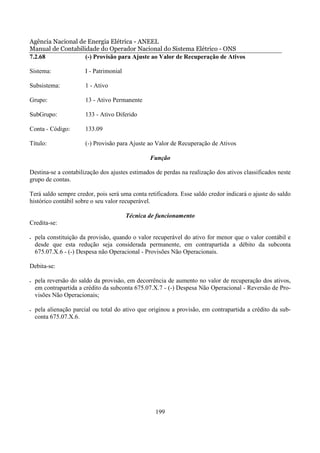 Agência Nacional de Energia Elétrica - ANEEL
Manual de Contabilidade do Operador Nacional do Sistema Elétrico - ONS
7.2.68             (-) Provisão para Ajuste ao Valor de Recuperação de Ativos

Sistema:               I - Patrimonial

Subsistema:            1 - Ativo

Grupo:                 13 - Ativo Permanente

SubGrupo:              133 - Ativo Diferido

Conta - Código:        133.09

Título:                (-) Provisão para Ajuste ao Valor de Recuperação de Ativos

                                                 Função

Destina-se a contabilização dos ajustes estimados de perdas na realização dos ativos classificados neste
grupo de contas.

Terá saldo sempre credor, pois será uma conta retificadora. Esse saldo credor indicará o ajuste do saldo
histórico contábil sobre o seu valor recuperável.

                                         Técnica de funcionamento
Credita-se:

•   pela constituição da provisão, quando o valor recuperável do ativo for menor que o valor contábil e
    desde que esta redução seja considerada permanente, em contrapartida a débito da subconta
    675.07.X.6 - (-) Despesa não Operacional - Provisões Não Operacionais.

Debita-se:

•   pela reversão do saldo da provisão, em decorrência de aumento no valor de recuperação dos ativos,
    em contrapartida a crédito da subconta 675.07.X.7 - (-) Despesa Não Operacional - Reversão de Pro-
    visões Não Operacionais;

•   pela alienação parcial ou total do ativo que originou a provisão, em contrapartida a crédito da sub-
    conta 675.07.X.6.




                                                   199
 
