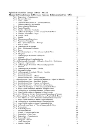 Agência Nacional de Energia Elétrica - ANEEL
Manual de Contabilidade do Operador Nacional do Sistema Elétrico - ONS
    7.2.21 Empréstimos e Financiamentos                                            112
    7.2.22 Devedores Diversos                                                      114
    7.2.23 Outros Créditos                                                         116
    7.2.24 (-) Provisão para Créditos de Liquidação Duvidosa                       118
    7.2.25 (-) Títulos a Receber Descontados                                       120
    7.2.26 Títulos e Valores Mobiliários                                           121
    7.2.33 Fundos Vinculados                                                       123
    7.2.27 Cauções e Depósitos Vinculados                                          124
    7.2.28 (-) Provisão para Ajuste ao Valor de Recuperação de Ativos              125
    7.2.29 Depósitos Vinculados a Litígios                                         126
    7.2.30 Créditos Fiscais                                                        127
    7.2.31 Vendas                                                                  129
    7.2.32 Adiantamentos e Empréstimos                                             130
    7.2.33 Pagamentos Antecipados                                                  131
    7.2.34 Bens e Direitos Destinados à Alienação                                  133
    7.2.35 Bens de Renda                                                           135
    7.2.36 (-) Reintegração Acumulada                                              137
    7.2.37 Bens e Direitos para Uso Futuro                                         138
    7.2.38 Outros                                                                  140
    7.2.39 Provisão para Ajuste ao Valor de Recuperação de Ativos                  142
    7.2.40 Intangíveis                                                             143
    7.2.41 (-) Reintegração Acumulada - Intangíveis                                145
    7.2.42 Terrenos                                                                147
    7.2.43 Edificações, Obras Civis e Benfeitorias                                 149
    7.2.44(-) Reintegração Acumulada - Edificações, Obras Civis e Benfeitorias     152
    7.2.45 Máquinas e Equipamentos                                                 154
    7.2.46 (-) Reintegração Acumulada - Máquinas e Equipamentos                    156
    7.2.47 Veículos                                                                158
    7.2.48 (-) Reintegração Acumulada - Veículos                                   160
    7.2.49 Móveis e Utensílios                                                     162
    7.2.50 (-) Reintegração Acumulada - Móveis e Utensílios                        164
    7.2.51 Imobilizado em Curso                                                    166
    7.2.52 Imobilizado em Curso - A Ratear                                         169
    7.2.53 Imobilizado em Curso - Estudos e Projetos                               171
    7.2.54Imobilizado em Curso - Transformação, Fabricação e Reparo de Materiais   173
    7.2.55 Imobilizado em Curso - Material em Depósito                             175
    7.2.56 Imobilizado em Curso - Compras em Andamento                             177
    7.2.57 Imobilizado em Curso - Adiantamento a Fornecedores                      179
    7.2.58 (-) Provisão para Ajuste ao Valor de Recuperação de Ativos              181
    7.2.59 Ativo Diferido em Serviço - Despesas Pré-Operacionais                   182
    7.2.60 (-) Amortização Acumulada - Despesas Pré-Operacionais                   184
    7.2.61 Ativo Diferido em Curso - Despesas Pré-Operacionais                     186
    7.2.62 Ativo Diferido em Serviço - Benfeitorias em Propriedade de Terceiro     188
    7.2.63(-) Amortização Acumulada - Benfeitorias em Propriedade de Terceiro      190
    7.2.64 Ativo Diferido em Curso - Benfeitorias em Propriedade de Terceiro       191
    7.2.65 Ativo Diferido em Serviço - Outras Despesas Diferidas                   193
    7.2.66 (-) Amortização Acumulada - Outras Despesas Diferidas                   195
    7.2.67 Ativo Diferido em Curso - Outras Despesas Diferidas                     197
    7.2.68 (-) Provisão para Ajuste ao Valor de Recuperação de Ativos              199
    7.2.69 Fornecedores                                                            200
    7.2.70 Folha de Pagamento                                                      202
    7.2.71 Encargos de Dívidas                                                     204
    7.2.72 Tributos e Contribuições Sociais                                        206
    7.2.73 Empréstimos a Curto Prazo                                               208
    7.2.74 Empréstimos e Financiamentos                                            209
    7.2.75 Credores Diversos                                                       210
    7.2.76 Obrigações Estimadas                                                    211
    7.2.77 Outras Obrigações                                                       214
    7.2.78 Provisões Passivas                                                      216
                                                       2
 