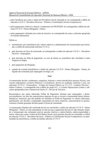 Agência Nacional de Energia Elétrica - ANEEL
Manual de Contabilidade do Operador Nacional do Sistema Elétrico - ONS

•   pelos benefícios por conta e ordem da Previdência Social, lançando-se em contrapartida a débito da
    subconta 112.41.2 - Devedores Diversos - Tributos e Contribuições Sociais Compensáveis;

•   pelos pagamentos relativos a abonos e rendimentos do PIS/PASEP, em contrapartida a débito da sub-
    conta 211.91.9 - Outras Obrigações - Outras;

•   pelos pagamentos efetuados por conta de terceiros, na contrapartida da conta e subconta apropriada
    no Sistema Patrimonial.

Debita-se:

•    mensalmente, por transferência dos valores relativos a adiantamentos de remunerações provisiona-
     das, a crédito da mencionada subconta 211.81.2;

•    pelo desconto em favor do autorizado, na contrapartida a crédito da subconta 112.41.1 - Devedores
     Diversos - Empregados;

•    pelo desconto em folha de pagamento, no caso de diretor ou conselheiro não vinculados à outra
     Empresa ou Órgão;

•    pelo pagamento da obrigação;

•    quando da eventual transferência a crédito da subconta 211.91.9 - Outras Obrigações - Outras, do
     líquido não reclamado pelo empregado em litígio, etc.

                                                 Nota

A remuneração devida a autônomos, estagiários, bolsistas e outros beneficiários (pessoas físicas), sem
vínculo empregatício, exclusive Diretores e Conselheiros, deverá ser creditada, conforme o caso, nas
subcontas 211.01.4 - Fornecedores - Compra de Energia Elétrica ou 211.71.9 - Credores Diversos -
Outros Credores. A contrapartida será a débito do grupo 615 - (-) Gastos Operacionais (contas e sub-
contas apropriadas) com a Natureza de Gastos 21 - Serviço de Terceiros.

Recomenda-se que sejam elaboradas Folhas de Pagamento distintas para empregados e direto-
res/conselheiros, em face das características especiais de que se reveste a remuneração destes últimos.
Salienta-se, outrossim, que não poderão ser incluídos na Folha de Pagamento os valores (adicionais,
gratificações, etc) devidos a empregados requisitados de outras empresas, concessionárias ou permis-
sionárias evitando quaisquer dúvidas quanto à forma de contratação.

A remuneração (líquida) não reclamada deverá ser transferida a crédito da subconta 211.91.9 - Outras
Obrigações - Outras, no mês subseqüente ao mês em que o pagamento deveria ter sido efetuado. Quan-
do a remuneração não reclamada contiver parcelas relativas a salário-família, salário-maternidade e
outros valores por conta e ordem da Previdência Social, essas parcelas deverão ser estornadas a crédito
da subconta 112.41.2 - Devedores Diversos - Tributos e Contribuições Sociais Compensáveis, na opor-
tunidade da transferência, a crédito da aludida subconta 211.91.9.



                                                  203
 