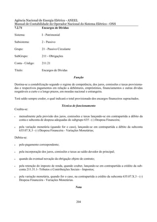 Agência Nacional de Energia Elétrica - ANEEL
Manual de Contabilidade do Operador Nacional do Sistema Elétrico - ONS
7.2.71             Encargos de Dívidas

Sistema:              I - Patrimonial

Subsistema:           2 - Passivo

Grupo:                21 - Passivo Circulante

SubGrupo:             211 - Obrigações

Conta - Código:       211.21

Título:               Encargos de Dívidas

                                                Função

Destina-se a contabilização segundo o regime de competência, dos juros, comissões e taxas provisiona-
das e respectivos pagamentos em relação a debêntures, empréstimos, financiamentos e outras dívidas
resgatáveis a curto e a longo prazos, em moedas nacional e estrangeira.

Terá saldo sempre credor, o qual indicará o total provisionado dos encargos financeiros supracitados.

                                        Técnica de funcionamento
Credita-se:

•   mensalmente pela provisão dos juros, comissões e taxas lançando-se em contrapartida a débito da
    conta e subconta de despesa adequadas do subgrupo 635 - (-) Despesa Financeira;

•   pela variação monetária (quando for o caso), lançando-se em contrapartida a débito da subconta
    635.07.X.3 - (-) Despesa Financeira - Variações Monetárias;

Debita-se:

•   pelo pagamento correspondente;

•   pela incorporação dos juros, comissões e taxas ao saldo devedor do principal;

•   quando da eventual novação da obrigação objeto de contrato;

•   pela retenção do imposto de renda, quando couber, lançando-se em contrapartida a crédito da sub-
    conta 211.31.1- Tributos e Contribuições Sociais - Impostos;

•   pela variação monetária, quando for o caso, na contrapartida a crédito da subconta 635.07.X.3 - (-)
    Despesa Financeira - Variações Monetárias.

                                                 Nota



                                                  204
 