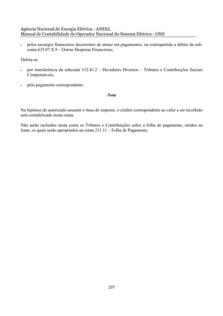 Agência Nacional de Energia Elétrica - ANEEL
Manual de Contabilidade do Operador Nacional do Sistema Elétrico - ONS

•   pelos encargos financeiros decorrentes de atraso em pagamentos, na contrapartida a débito da sub-
    conta 635.07.X.9 – Outras Despesas Financeiras;

Debita-se:

•   por transferência da subconta 112.41.2 – Devedores Diversos – Tributos e Contribuições Sociais
    Compensáveis;

•   pelo pagamento correspondente.

                                                Nota


Na hipótese do autorizado assumir o ônus do imposto, o crédito correspondente ao valor a ser recolhido
será contabilizado nesta conta.

Não serão incluídos nesta conta os Tributos e Contribuições sobre a folha de pagamento, retidos na
fonte, os quais serão apropriados na conta 211.11 – Folha de Pagamento.




                                                 207
 