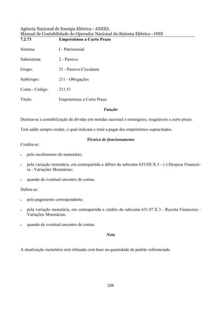 Agência Nacional de Energia Elétrica - ANEEL
Manual de Contabilidade do Operador Nacional do Sistema Elétrico - ONS
7.2.73             Empréstimos a Curto Prazo

Sistema:              I - Patrimonial

Subsistema:           2 - Passivo

Grupo:                21 - Passivo Circulante

SubGrupo:             211 - Obrigações

Conta - Código:       211.51

Título:               Empréstimos a Curto Prazo

                                                Função

Destina-se a contabilização de dívidas em moedas nacional e estrangeira, resgatáveis a curto prazo.

Terá saldo sempre credor, o qual indicará o total a pagar dos empréstimos supracitados.

                                        Técnica de funcionamento
Credita-se:

•   pelo recebimento do numerário;

•   pela variação monetária, em contrapartida a débito da subconta 635.0X.X.3 - (-) Despesa Financei-
    ra - Variações Monetárias;

•   quando de eventual encontro de contas.

Debita-se:

•   pelo pagamento correspondente;

•   pela variação monetária, em contrapartida a crédito da subconta 631.07.X.3 - Receita Financeira -
    Variações Monetárias;

•   quando de eventual encontro de contas.

                                                 Nota


A atualização monetária será efetuada com base na quantidade de padrão referenciado.




                                                  208
 