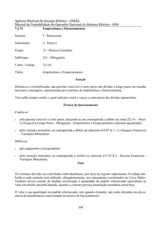 Agência Nacional de Energia Elétrica - ANEEL
Manual de Contabilidade do Operador Nacional do Sistema Elétrico - ONS
7.2.74             Empréstimos e Financiamentos

Sistema:              I - Patrimonial

Subsistema:           2 - Passivo

Grupo:                21 - Passivo Circulante

SubGrupo:             211 - Obrigações

Conta - Código:       211.61

Título:               Empréstimos e Financiamentos

                                                Função

Destina-se a contabilização, das parcelas vencíveis a curto prazo das dívidas a longo prazo em moedas
nacional e estrangeira, representadas por contratos de empréstimos e financiamentos.

Terá saldo sempre credor, o qual indicará o total a vencer a curto prazo das dívidas supracitadas.

                                        Técnica de funcionamento

Credita-se:

•   pela parcela vencível a curto prazo, lançando-se em contrapartida a débito da conta 221.61 - Passi-
    vo Exigível a Longo Prazo - Obrigações - Empréstimos e Financiamentos (subconta apropriada);

•   pela variação monetária, na contrapartida a débito da subconta 635.07.X.3 - (-) Despesa Financeira
    - Variações Monetárias.

Debita-se:

•   pelo pagamento correspondente;

•   pela variação monetária, na contrapartida a crédito na subconta 631.07.X.3 - Receita Financeira -
    Variações Monetárias.
                                                 Nota


Os contratos deverão ser controlados individualmente, por meio de registro suplementar. O código atri-
buído a cada contrato será indicado, obrigatoriamente, nos lançamentos escriturados no Livro Diário.
Também deverá constar da aludida escrituração à quantidade do padrão referenciado equivalente ao
valor em moeda nacional lançado, quando o contrato preveja atualização monetária nessa base.

O valor e sua quantidade em padrão referenciado, este quando existente, não serão alterados em decor-
rência de transferências mencionadas na técnica de funcionamento.


                                                  209
 