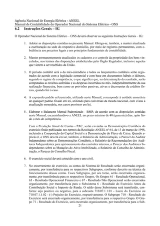 Agência Nacional de Energia Elétrica - ANEEL
Manual de Contabilidade do Operador Nacional do Sistema Elétrico - ONS
6.2    Instruções Gerais – IG
O Operador Nacional do Sistema Elétrico – ONS deverá observar as seguintes Instruções Gerais – IG:

       1. Adotar as disposições contidas no presente Manual. Obriga-se, também, a manter atualizada
          a escrituração na sede do respectivo domicílio, por meio de registros permanentes, com o-
          bediência aos preceitos legais e aos princípios fundamentais de contabilidade.

       2. Manter permanentemente atualizados os cadastros e o controle da propriedade dos bens vin-
          culados, nos termos das disposições estabelecidas pelo Órgão Regulador, inclusive aqueles
          que vierem a ser recebidos da União.

       3. O período contábil será o do mês-calendário e todos os lançamentos contábeis serão regis-
          trados de acordo com a legislação comercial e com base em documentos hábeis e idôneos,
          segundo o regime de competência, o que significa que, na determinação do resultado, serão
          computadas as receitas auferidas e as despesas incorridas no mês, independentemente da sua
          realização financeira, bem como as provisões passivas, ativas e decorrentes de créditos fis-
          cais, quando for o caso.

       4. A expressão padrão referenciado, utilizada neste Manual, corresponde à unidade monetária
          de qualquer padrão fixado em lei, utilizado para conversão da moeda nacional, com vistas à
          atualização monetária, nos casos previstos em lei.

       5. Elaborar o Balancete Mensal Padronizado - BMP, de acordo com as disposições contidas
          neste Manual, encaminhando-o a ANEEL no prazo máximo de 40 (quarenta) dias, após fin-
          do o mês de competência.

          Com a Prestação Anual de Contas - PAC, serão enviadas as Demonstrações Contábeis do
          exercício findo publicadas nos termos da Resolução ANEEL nº 64, de 13 de março de 1998,
          incluindo a Composição do Capital Social e a Demonstração do Fluxo de Caixa. Quando a-
          plicável, o ONS deverá enviar, também, o Relatório da Administração, o Parecer do Auditor
          Independente sobre as Demonstrações Contábeis, o Relatório de Recomendações dos Audi-
          tores Independentes para aprimoramento dos controles internos, o Parecer dos Auditores In-
          dependentes sobre as Mutações do Ativo Imobilizado, o Relatório do Conselho de Adminis-
          tração, o Parecer do Conselho Fiscal.

       6. O exercício social deverá coincidir com o ano civil.

       7. No encerramento do exercício, as contas do Sistema de Resultado serão encerradas organi-
          camente, por transferência para os respectivos Subgrupos, conforme descrito na técnica de
          funcionamento dessas contas. Esses Subgrupos, por seu turno, serão encerrados organica-
          mente, por transferência para os respectivos Grupos. Os Grupos 61 - Resultado Operacional,
          63 - Resultado Operacional Financeiro e 67 - Resultado Não Operacional serão encerrados
          organicamente, por transferência para o Subsistema 6 - Resultado do Exercício Antes da
          Contribuição Social e Imposto de Renda. O saldo desse Subsistema será transferido, con-
          forme seja positivo ou negativo, para a subconta 710.07.1.1.01 - Lucro do Exercício ou
          710.07.1.1.02 - (-) Prejuízo do Exercício, respectivamente. O Subgrupo 710 - Resultado do
          Exercício será encerrado organicamente, por transferência para o respectivo Grupo. O Gru-
          po 71 - Resultado do Exercício, será encerrado organicamente, por transferência para o Sub-
                                                  21
 
