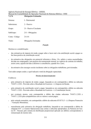 Agência Nacional de Energia Elétrica - ANEEL
Manual de Contabilidade do Operador Nacional do Sistema Elétrico - ONS
7.2.76             Obrigações Estimadas

Sistema:              I - Patrimonial

Subsistema:           2 - Passivo

Grupo:                21 - Passivo Circulante

SubGrupo:             211 - Obrigações

Conta - Código:       211.81

Título:               Obrigações Estimadas

                                                Função

Destina-se a contabilização:

•   das estimativas do imposto de renda a pagar sobre o lucro real e da contribuição social a pagar so-
    bre base positiva de contribuição social;

•   da estimativa das obrigações em potencial referentes a férias, 13o. salário e outras assemelhadas,
    devidas aos empregados, sem prejuízo da remuneração mensal, na vigência do contrato de trabalho,
    assim como, aquelas devidas a diretores e conselheiros, quando for o caso;

•   da estimativa dos encargos sociais incidentes sobre as obrigações trabalhistas, provisionadas.

Terá saldo sempre credor, o qual indicará o total da obrigação supracitada.

                                        Técnica de funcionamento
Credita-se:

•   pela estimativa do imposto de renda a pagar, lançando-se em contrapartida a débito na subconta
    710.07.1.2.XX - Provisão sobre o Resultado do Exercício - (-) Imposto de Renda;

•   pela estimativa da contribuição social a pagar, lançando-se em contrapartida a débito na subconta
    710.07.1.2.XX - Provisão sobre o Resultado do Exercício - (-) Contribuição Social;

•   por eventuais ajustes, com contrapartida a débito das citadas subcontas 710.07.1.2.XX e
    710.07.1.2.XX para compatibilizar com os valores a serem pagos;

•   pela variação monetária, em contrapartida a débito da subconta 635.07.X.3 - (-) Despesa Financeira
    - Variações Monetárias;

•   mensalmente pela estimativa da obrigação trabalhista, lançando-se em contrapartida a débito do
    subgrupo 615 - (-) Gastos Operacionais (nas contas e subcontas apropriadas), na Natureza de Gas-
    tos 01 - Pessoal, pelo sistema de distribuição proporcional aplicado aos débitos correspondentes à
    remuneração do mesmo mês;

                                                  211
 