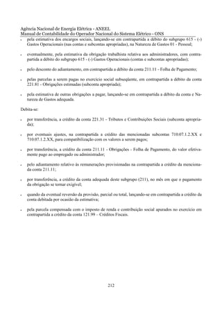 Agência Nacional de Energia Elétrica - ANEEL
Manual de Contabilidade do Operador Nacional do Sistema Elétrico - ONS
•  pela estimativa dos encargos sociais, lançando-se em contrapartida a débito do subgrupo 615 - (-)
   Gastos Operacionais (nas contas e subcontas apropriadas), na Natureza de Gastos 01 - Pessoal;

•   eventualmente, pela estimativa da obrigação trabalhista relativa aos administradores, com contra-
    partida a débito do subgrupo 615 - (-) Gastos Operacionais (contas e subcontas apropriadas);

•   pelo desconto do adiantamento, em contrapartida a débito da conta 211.11 - Folha de Pagamento;

•   pelas parcelas a serem pagas no exercício social subseqüente, em contrapartida a débito da conta
    221.81 - Obrigações estimadas (subconta apropriada);

•   pela estimativa de outras obrigações a pagar, lançando-se em contrapartida a débito da conta e Na-
    tureza de Gastos adequada.

Debita-se:

•   por transferência, a crédito da conta 221.31 - Tributos e Contribuições Sociais (subconta apropria-
    da);

•   por eventuais ajustes, na contrapartida a crédito das mencionadas subcontas 710.07.1.2.XX e
    710.07.1.2.XX, para compatibilização com os valores a serem pagos;

•   por transferência, a crédito da conta 211.11 - Obrigações - Folha de Pagamento, do valor efetiva-
    mente pago ao empregado ou administrador;

•   pelo adiantamento relativo às remunerações provisionadas na contrapartida a crédito da menciona-
    da conta 211.11;

•   por transferência, a crédito da conta adequada deste subgrupo (211), no mês em que o pagamento
    da obrigação se tornar exigível;

•   quando da eventual reversão da provisão, parcial ou total, lançando-se em contrapartida a crédito da
    conta debitada por ocasião da estimativa;

•   pela parcela compensada com o imposto de renda e contribuição social apurados no exercício em
    contrapartida a crédito da conta 121.99 – Créditos Fiscais.




                                                  212
 