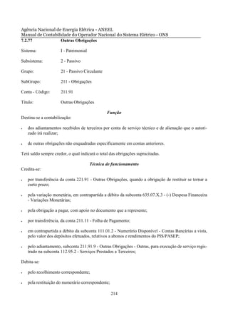 Agência Nacional de Energia Elétrica - ANEEL
Manual de Contabilidade do Operador Nacional do Sistema Elétrico - ONS
7.2.77             Outras Obrigações

Sistema:              I - Patrimonial

Subsistema:           2 - Passivo

Grupo:                21 - Passivo Circulante

SubGrupo:             211 - Obrigações

Conta - Código:       211.91

Título:               Outras Obrigações

                                                Função
Destina-se a contabilização:

•   dos adiantamentos recebidos de terceiros por conta de serviço técnico e de alienação que o autori-
    zado irá realizar;

•   de outras obrigações não enquadradas especificamente em contas anteriores.

Terá saldo sempre credor, o qual indicará o total das obrigações supracitadas.

                                        Técnica de funcionamento
Credita-se:

•   por transferência da conta 221.91 - Outras Obrigações, quando a obrigação de restituir se tornar a
    curto prazo;

•   pela variação monetária, em contrapartida a débito da subconta 635.07.X.3 - (-) Despesa Financeira
    - Variações Monetárias;

•   pela obrigação a pagar, com apoio no documento que a represente;

•   por transferência, da conta 211.11 - Folha de Pagamento;

•   em contrapartida a débito da subconta 111.01.2 - Numerário Disponível - Contas Bancárias a vista,
    pelo valor dos depósitos efetuados, relativos a abonos e rendimentos do PIS/PASEP;

•   pelo adiantamento, subconta 211.91.9 - Outras Obrigações - Outras, para execução de serviço regis-
    trado na subconta 112.95.2 - Serviços Prestados a Terceiros;

Debita-se:

•   pelo recolhimento correspondente;

•   pela restituição do numerário correspondente;

                                                    214
 