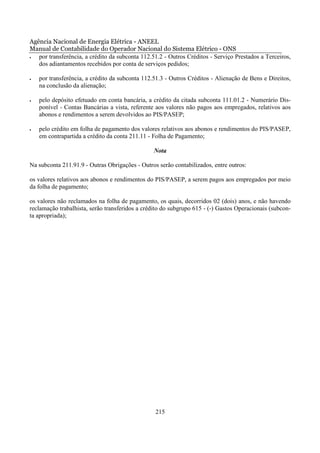 Agência Nacional de Energia Elétrica - ANEEL
Manual de Contabilidade do Operador Nacional do Sistema Elétrico - ONS
•  por transferência, a crédito da subconta 112.51.2 - Outros Créditos - Serviço Prestados a Terceiros,
   dos adiantamentos recebidos por conta de serviços pedidos;

•   por transferência, a crédito da subconta 112.51.3 - Outros Créditos - Alienação de Bens e Direitos,
    na conclusão da alienação;

•   pelo depósito efetuado em conta bancária, a crédito da citada subconta 111.01.2 - Numerário Dis-
    ponível - Contas Bancárias a vista, referente aos valores não pagos aos empregados, relativos aos
    abonos e rendimentos a serem devolvidos ao PIS/PASEP;

•   pelo crédito em folha de pagamento dos valores relativos aos abonos e rendimentos do PIS/PASEP,
    em contrapartida a crédito da conta 211.11 - Folha de Pagamento;

                                                 Nota

Na subconta 211.91.9 - Outras Obrigações - Outros serão contabilizados, entre outros:

os valores relativos aos abonos e rendimentos do PIS/PASEP, a serem pagos aos empregados por meio
da folha de pagamento;

os valores não reclamados na folha de pagamento, os quais, decorridos 02 (dois) anos, e não havendo
reclamação trabalhista, serão transferidos a crédito do subgrupo 615 - (-) Gastos Operacionais (subcon-
ta apropriada);




                                                 215
 