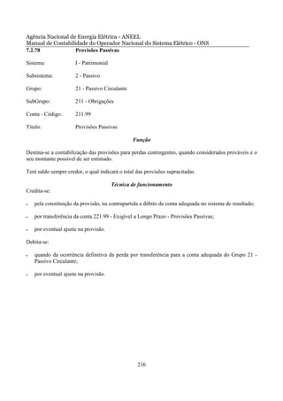 Agência Nacional de Energia Elétrica - ANEEL
Manual de Contabilidade do Operador Nacional do Sistema Elétrico - ONS
7.2.78             Provisões Passivas

Sistema:              I - Patrimonial

Subsistema:           2 - Passivo

Grupo:                21 - Passivo Circulante

SubGrupo:             211 - Obrigações

Conta - Código:       211.99

Título:               Provisões Passivas

                                                Função

Destina-se a contabilização das provisões para perdas contingentes, quando considerados prováveis e o
seu montante possível de ser estimado.

Terá saldo sempre credor, o qual indicará o total das provisões supracitadas.

                                        Técnica de funcionamento
Credita-se:

•   pela constituição da provisão, na contrapartida a débito da conta adequada no sistema de resultado;

•   por transferência da conta 221.99 - Exigível a Longo Prazo - Provisões Passivas;

•   por eventual ajuste na provisão.

Debita-se:

•   quando da ocorrência definitiva da perda por transferência para a conta adequada do Grupo 21 -
    Passivo Circulante;

•   por eventual ajuste na provisão.




                                                  216
 