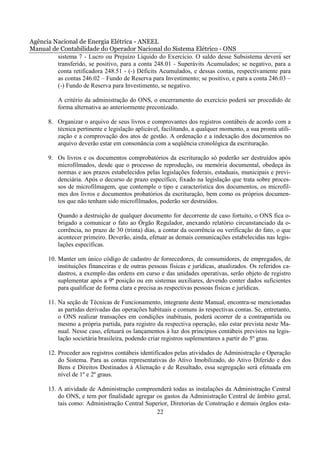 Agência Nacional de Energia Elétrica - ANEEL
Manual de Contabilidade do Operador Nacional do Sistema Elétrico - ONS
         sistema 7 - Lucro ou Prejuízo Líquido do Exercício. O saldo desse Subsistema deverá ser
         transferido, se positivo, para a conta 248.01 - Superávits Acumulados; se negativo, para a
         conta retificadora 248.51 - (-) Déficits Acumulados, e dessas contas, respectivamente para
         as contas 246.02 – Fundo de Reserva para Investimento; se positivo, e para a conta 246.03 –
         (-) Fundo de Reserva para Investimento, se negativo.

          A critério da administração do ONS, o encerramento do exercício poderá ser procedido de
          forma alternativa ao anteriormente preconizado.

       8. Organizar o arquivo de seus livros e comprovantes dos registros contábeis de acordo com a
          técnica pertinente e legislação aplicável, facilitando, a qualquer momento, a sua pronta utili-
          zação e a comprovação dos atos de gestão. A ordenação e a indexação dos documentos no
          arquivo deverão estar em consonância com a seqüência cronológica da escrituração.

       9. Os livros e os documentos comprobatórios da escrituração só poderão ser destruídos após
          microfilmados, desde que o processo de reprodução, ou memória documental, obedeça às
          normas e aos prazos estabelecidos pelas legislações federais, estaduais, municipais e previ-
          denciária. Após o decurso de prazo específico, fixado na legislação que trata sobre proces-
          sos de microfilmagem, que contemple o tipo e característica dos documentos, os microfil-
          mes dos livros e documentos probatórios da escrituração, bem como os próprios documen-
          tos que não tenham sido microfilmados, poderão ser destruídos.

          Quando a destruição de qualquer documento for decorrente de caso fortuito, o ONS fica o-
          brigado a comunicar o fato ao Órgão Regulador, anexando relatório circunstanciado da o-
          corrência, no prazo de 30 (trinta) dias, a contar da ocorrência ou verificação do fato, o que
          acontecer primeiro. Deverão, ainda, efetuar as demais comunicações estabelecidas nas legis-
          lações específicas.

       10. Manter um único código de cadastro de fornecedores, de consumidores, de empregados, de
           instituições financeiras e de outras pessoas físicas e jurídicas, atualizados. Os referidos ca-
           dastros, a exemplo das ordens em curso e das unidades operativas, serão objeto de registro
           suplementar após a 9ª posição ou em sistemas auxiliares, devendo conter dados suficientes
           para qualificar de forma clara e precisa as respectivas pessoas físicas e jurídicas.

       11. Na seção de Técnicas de Funcionamento, integrante deste Manual, encontra-se mencionadas
           as partidas derivadas das operações habituais e comuns às respectivas contas. Se, entretanto,
           o ONS realizar transações em condições inabituais, poderá ocorrer de a contrapartida ou
           mesmo a própria partida, para registro da respectiva operação, não estar prevista neste Ma-
           nual. Nesse caso, efetuará os lançamentos à luz dos princípios contábeis previstos na legis-
           lação societária brasileira, podendo criar registros suplementares a partir do 5º grau.

       12. Proceder aos registros contábeis identificados pelas atividades de Administração e Operação
           do Sistema. Para as contas representativas do Ativo Imobilizado, do Ativo Diferido e dos
           Bens e Direitos Destinados à Alienação e de Resultado, essa segregação será efetuada em
           nível de 1º e 2º graus.

       13. A atividade de Administração compreenderá todas as instalações da Administração Central
           do ONS, e tem por finalidade agregar os gastos da Administração Central de âmbito geral,
           tais como: Administração Central Superior, Diretorias de Construção e demais órgãos esta-
                                                22
 