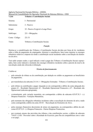Agência Nacional de Energia Elétrica - ANEEL
Manual de Contabilidade do Operador Nacional do Sistema Elétrico - ONS
7.2.81             Tributos e Contribuições Sociais

Sistema:              I - Patrimonial

Subsistema:           2 - Passivo

Grupo:                22 - Passivo Exigível a Longo Prazo

SubGrupo:             221 - Obrigações

Conta - Código:       221.31

Título:               Tributos e Contribuições Sociais

                                                Função

Destina-se a contabilização dos Tributos e Contribuições Sociais devidos por força de lei, incidentes
sobre a folha de pagamento de empregados, diretores e conselheiros, bem como registrar os encargos
tributários relativos a imposto de renda e contribuição social incidentes sobre a reavaliação de elemen-
tos do ativo.

Terá saldo sempre credor, o qual indicará o total a pagar dos Tributos e Contribuições Sociais supraci-
tados, bem como indicará o montante dos encargos tributários incidentes sobre a parcela da reserva de
reavaliação ainda não oferecida à tributação.

                                        Técnica de funcionamento
Credita-se:

•   pela retenção do tributo ou da contribuição, por dedução no crédito ou pagamento ao beneficiário
    do pagamento;

•   por transferência da subconta 211.81.1 - Obrigações Estimadas - Tributos e Contribuições Sociais;

•   pelo tributo ou contribuição a pagar, lançando-se em contrapartida a débito da conta adequada dos
    grupos 61 - Resultado Operacional, 63 - Resultado Operacional Financeiro e 67 - Resultado não
    Operacional (subconta apropriada);

•   eventualmente, pela variação monetária, em contrapartida a débito da subconta 635.07.X.3 - (-)
    Despesa Financeira - Variações Monetárias;

•   pelo montante das obrigações tributárias incidentes sobre a reavaliação de elemento do ativo, tendo
    como contrapartida a débito da conta 243.01 – Reavaliação de Elementos do Ativo.

•   pelos encargos financeiros decorrentes de atraso em pagamento, na contrapartida a débito da sub-
    conta 635.07.X.9 - (-) Despesa Financeira - Outras Despesas Financeiras;

•   por eventuais ajustes das provisões dos tributos e das contribuições sociais, a débito da subconta
    710.07.1.2.0X - Provisões sobre o Resultado do Exercício, para fins de compatibilizar com o valor
    a ser pago;
                                                 221
 