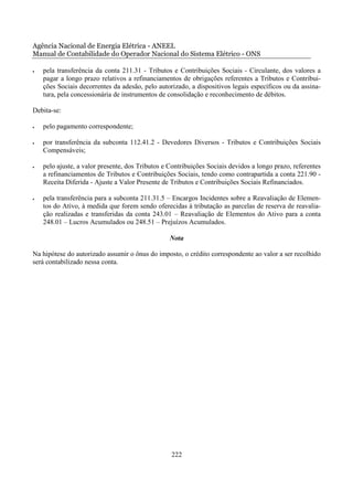 Agência Nacional de Energia Elétrica - ANEEL
Manual de Contabilidade do Operador Nacional do Sistema Elétrico - ONS

•   pela transferência da conta 211.31 - Tributos e Contribuições Sociais - Circulante, dos valores a
    pagar a longo prazo relativos a refinanciamentos de obrigações referentes a Tributos e Contribui-
    ções Sociais decorrentes da adesão, pelo autorizado, a dispositivos legais específicos ou da assina-
    tura, pela concessionária de instrumentos de consolidação e reconhecimento de débitos.

Debita-se:

•   pelo pagamento correspondente;

•   por transferência da subconta 112.41.2 - Devedores Diversos - Tributos e Contribuições Sociais
    Compensáveis;

•   pelo ajuste, a valor presente, dos Tributos e Contribuições Sociais devidos a longo prazo, referentes
    a refinanciamentos de Tributos e Contribuições Sociais, tendo como contrapartida a conta 221.90 -
    Receita Diferida - Ajuste a Valor Presente de Tributos e Contribuições Sociais Refinanciados.

•   pela transferência para a subconta 211.31.5 – Encargos Incidentes sobre a Reavaliação de Elemen-
    tos do Ativo, à medida que forem sendo oferecidas à tributação as parcelas de reserva de reavalia-
    ção realizadas e transferidas da conta 243.01 – Reavaliação de Elementos do Ativo para a conta
    248.01 – Lucros Acumulados ou 248.51 – Prejuízos Acumulados.

                                                  Nota

Na hipótese do autorizado assumir o ônus do imposto, o crédito correspondente ao valor a ser recolhido
será contabilizado nessa conta.




                                                  222
 