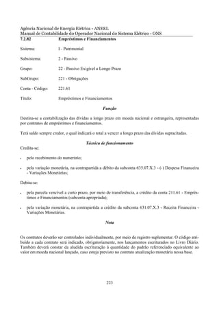 Agência Nacional de Energia Elétrica - ANEEL
Manual de Contabilidade do Operador Nacional do Sistema Elétrico - ONS
7.2.82             Empréstimos e Financiamentos

Sistema:              I - Patrimonial

Subsistema:           2 - Passivo

Grupo:                22 - Passivo Exigível a Longo Prazo

SubGrupo:             221 - Obrigações

Conta - Código:       221.61

Título:               Empréstimos e Financiamentos

                                                Função

Destina-se a contabilização das dívidas a longo prazo em moeda nacional e estrangeira, representadas
por contratos de empréstimos e financiamentos.

Terá saldo sempre credor, o qual indicará o total a vencer a longo prazo das dívidas supracitadas.

                                        Técnica de funcionamento
Credita-se:

•   pelo recebimento do numerário;

•   pela variação monetária, na contrapartida a débito da subconta 635.07.X.3 - (-) Despesa Financeira
    - Variações Monetárias;

Debita-se:

•   pela parcela vencível a curto prazo, por meio de transferência, a crédito da conta 211.61 - Emprés-
    timos e Financiamentos (subconta apropriada);

•   pela variação monetária, na contrapartida a crédito da subconta 631.07.X.3 - Receita Financeira -
    Variações Monetárias.

                                                 Nota


Os contratos deverão ser controlados individualmente, por meio de registro suplementar. O código atri-
buído a cada contrato será indicado, obrigatoriamente, nos lançamentos escriturados no Livro Diário.
Também deverá constar da aludida escrituração à quantidade do padrão referenciado equivalente ao
valor em moeda nacional lançado, caso esteja previsto no contrato atualização monetária nessa base.




                                                  223
 