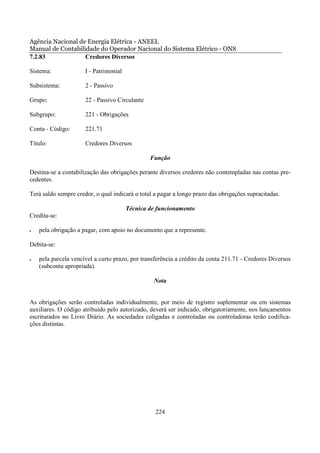 Agência Nacional de Energia Elétrica - ANEEL
Manual de Contabilidade do Operador Nacional do Sistema Elétrico - ONS
7.2.83             Credores Diversos

Sistema:              I - Patrimonial

Subsistema:           2 - Passivo

Grupo:                22 - Passivo Circulante

Subgrupo:             221 - Obrigações

Conta - Código:       221.71

Título:               Credores Diversos

                                                Função

Destina-se a contabilização das obrigações perante diversos credores não contempladas nas contas pre-
cedentes.

Terá saldo sempre credor, o qual indicará o total a pagar a longo prazo das obrigações supracitadas.

                                        Técnica de funcionamento
Credita-se:

•   pela obrigação a pagar, com apoio no documento que a represente.

Debita-se:

•   pela parcela vencível a curto prazo, por transferência a crédito da conta 211.71 - Credores Diversos
    (subconta apropriada).

                                                 Nota


As obrigações serão controladas individualmente, por meio de registro suplementar ou em sistemas
auxiliares. O código atribuído pelo autorizado, deverá ser indicado, obrigatoriamente, nos lançamentos
escriturados no Livro Diário. As sociedades coligadas e controladas ou controladoras terão codifica-
ções distintas.




                                                  224
 