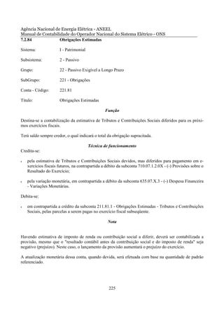 Agência Nacional de Energia Elétrica - ANEEL
Manual de Contabilidade do Operador Nacional do Sistema Elétrico - ONS
7.2.84             Obrigações Estimadas

Sistema:              I - Patrimonial

Subsistema:           2 - Passivo

Grupo:                22 - Passivo Exigível a Longo Prazo

SubGrupo:             221 - Obrigações

Conta - Código:       221.81

Título:               Obrigações Estimadas

                                                 Função

Destina-se a contabilização da estimativa de Tributos e Contribuições Sociais diferidos para os próxi-
mos exercícios fiscais.

Terá saldo sempre credor, o qual indicará o total da obrigação supracitada.

                                        Técnica de funcionamento
Credita-se:

•   pela estimativa de Tributos e Contribuições Sociais devidos, mas diferidos para pagamento em e-
    xercícios fiscais futuros, na contrapartida a débito da subconta 710.07.1.2.0X - (-) Provisões sobre o
    Resultado do Exercício;

•   pela variação monetária, em contrapartida a débito da subconta 635.07.X.3 - (-) Despesa Financeira
    - Variações Monetárias.

Debita-se:

•   em contrapartida a crédito da subconta 211.81.1 - Obrigações Estimadas - Tributos e Contribuições
    Sociais, pelas parcelas a serem pagas no exercício fiscal subseqüente.

                                                  Nota


Havendo estimativa de imposto de renda ou contribuição social a diferir, deverá ser contabilizada a
provisão, mesmo que o "resultado contábil antes da contribuição social e do imposto de renda" seja
negativo (prejuízo). Neste caso, o lançamento da provisão aumentará o prejuízo do exercício.

A atualização monetária dessa conta, quando devida, será efetuada com base na quantidade de padrão
referenciado.




                                                   225
 